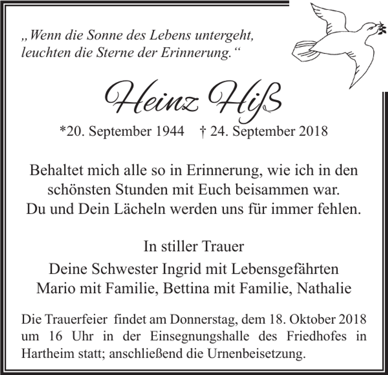 <p>„Wenn die Sonne des Lebens untergeht,<br />leuchten die Sterne der Erinnerung.“</p><p>Heinz Hiß</p><p>*20. September 1944 † 24. September 2018</p><p>Behaltet mich alle so in Erinnerung, wie ich in den<br />schönsten Stunden mit Euch beisammen war.<br />Du und Dein Lächeln werden uns für immer fehlen.<br />In stiller Trauer<br />Deine Schwester Ingrid mit Lebensgefährten<br />Mario mit Familie, Bettina mit Familie, Nathalie<br />Die Trauerfeier findet am Donnerstag, dem 18. Oktober 2018<br />um 16 Uhr in der Einsegnungshalle des Friedhofes in<br />Hartheim statt; anschließend die Urnenbeisetzung.</p>