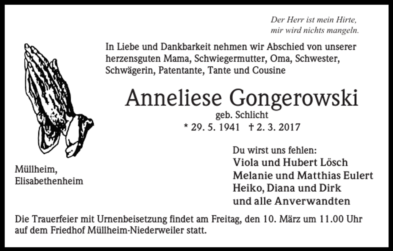 <p>Der Herr ist mein Hirte,<br />mir wird nichts mangeln.</p><p>In Liebe und Dankbarkeit nehmen wir Abschied von unserer<br />herzensguten Mama, Schwiegermutter, Oma, Schwester,<br />Schwägerin, Patentante, Tante und Cousine</p><p>Anneliese Gongerowski<br />geb. Schlicht<br />* 29. 5. 1941 † 2. 3. 2017</p><p>Müllheim,<br />Elisabethenheim</p><p>Du wirst uns fehlen:<br />Viola und Hubert Lösch<br />Melanie und Matthias Eulert<br />Heiko, Diana und Dirk<br />und alle Anverwandten</p><p>Die Trauerfeier mit Urnenbeisetzung findet am Freitag, den 10. März um 11.00 Uhr<br />auf dem Friedhof Müllheim-Niederweiler statt.</p>