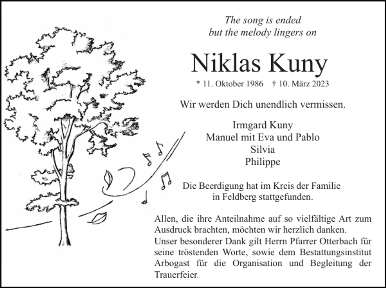<p>The song is ended<br />but the melody lingers on</p><p>Niklas Kuny<br />* 11. Oktober 1986 † 10. März 2023</p><p>Wir werden Dich unendlich vermissen.<br />Irmgard Kuny<br />Manuel mit Eva und Pablo<br />Silvia<br />Philippe<br />Die Beerdigung hat im Kreis der Familie<br />in Feldberg stattgefunden.<br />Allen, die ihre Anteilnahme auf so vielfältige Art zum<br />Ausdruck brachten, möchten wir herzlich danken.<br />Unser besonderer Dank gilt Herrn Pfarrer Otterbach für<br />seine tröstenden Worte, sowie dem Bestattungsinstitut<br />Arbogast für die Organisation und Begleitung der<br />Trauerfeier.</p>