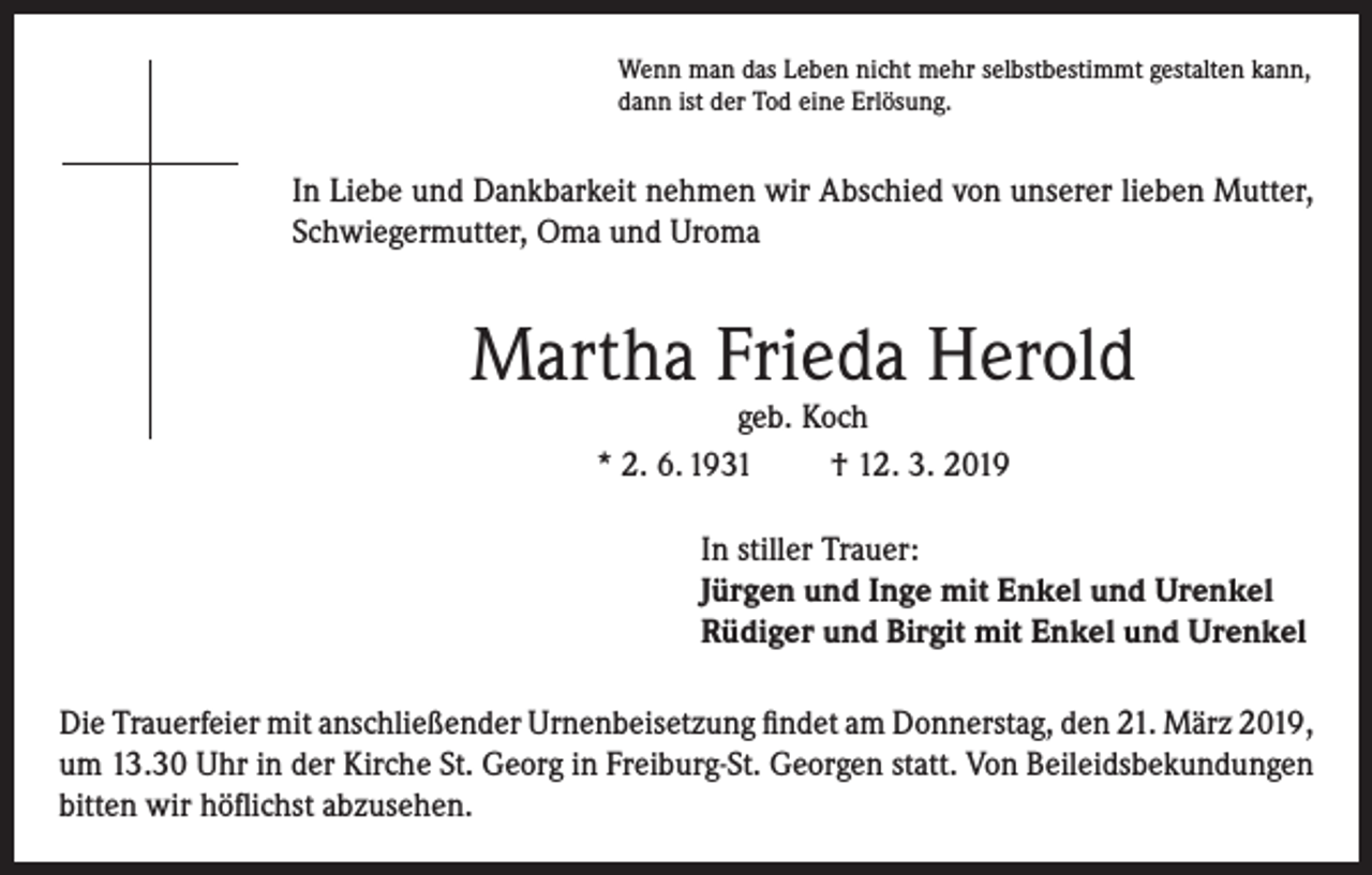 <p>Wenn man das Leben nicht mehr selbstbestimmt gestalten kann,<br />dann ist der Tod eine Erlösung.</p><p>In Liebe und Dankbarkeit nehmen wir Abschied von unserer lieben Mutter,<br />Schwiegermutter, Oma und Uroma</p><p>Martha Frieda Herold<br />geb. Koch<br />* 2. 6. 1931<br />† 12. 3. 2019</p><p>In stiller Trauer:<br />Jürgen und Inge mit Enkel und Urenkel<br />Rüdiger und Birgit mit Enkel und Urenkel<br />Die Trauerfeier mit anschließender Urnenbeisetzung findet am Donnerstag, den 21. März 2019,<br />um 13.30 Uhr in der Kirche St. Georg in Freiburg-St. Georgen statt. Von Beileidsbekundungen<br />bitten wir höflichst abzusehen.</p>