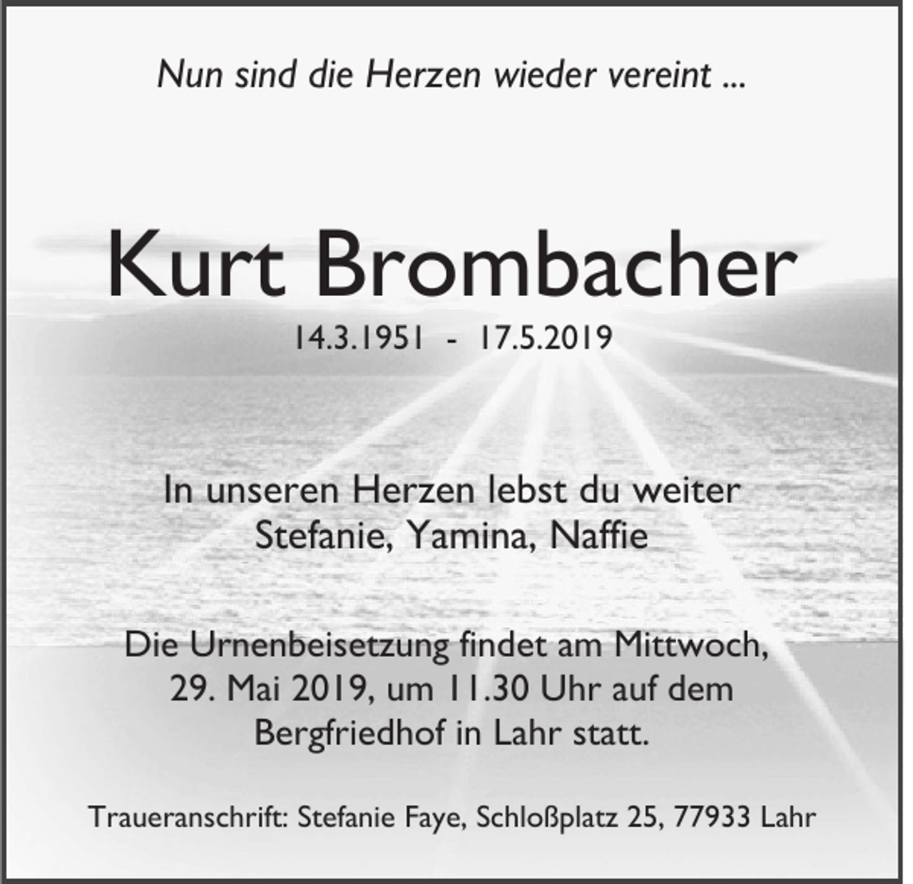 <p>Nun sind die Herzen wieder vereint ...</p><p>Kurt Brombacher<br />14.3.1951 - 17.5.2019</p><p>In unseren Herzen lebst du weiter<br />Stefanie, Yamina, Naffie<br />Die Urnenbeisetzung findet am Mittwoch,<br />29. Mai 2019, um 11.30 Uhr auf dem<br />Bergfriedhof in Lahr statt.<br />Traueranschrift: Stefanie Faye, Schloßplatz 25, 77933 Lahr</p>