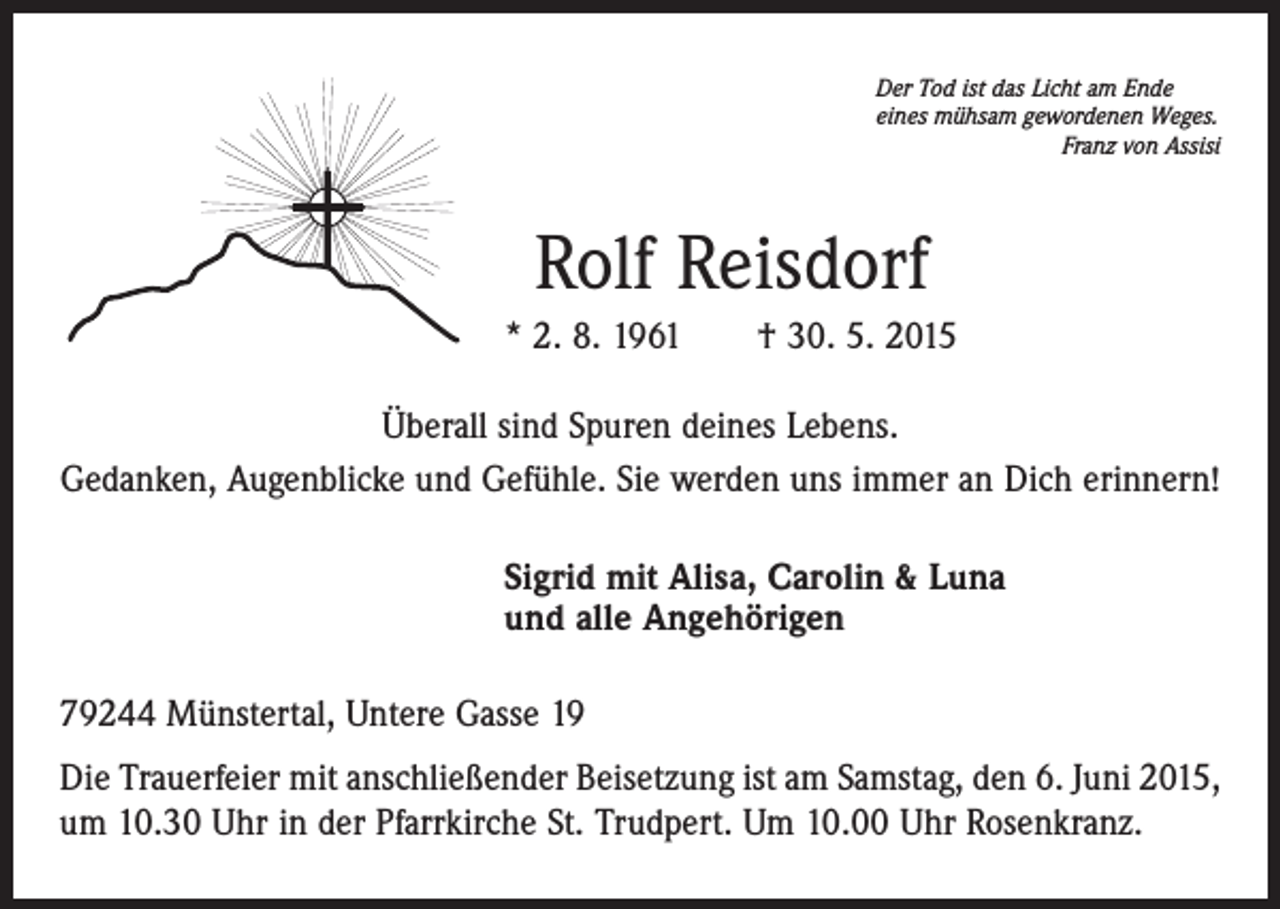 <p>Der Tod ist das Licht am Ende<br />eines mühsam gewordenen Weges.</p><p>Franz von Assisi</p><p>Rolf Reisdorf<br />* 2. 8. 1961 † 30. 5. 2015<br />Überall sind Spuren deines Lebens.<br />Gedanken, Augenblicke und Gefühle. Sie werden uns immer an Dich erinnern!<br />Sigrid mit Alisa, Carolin &amp; Luna<br />und alle Angehörigen<br />79244 Münstertal, Untere Gasse 19<br />Die Trauerfeier mit anschließender Beisetzung ist am Samstag, den 6. Juni 2015,<br />um 10.30 Uhr in der Pfarrkirche St. Trudpert. Um 10.00 Uhr Rosenkranz.</p>