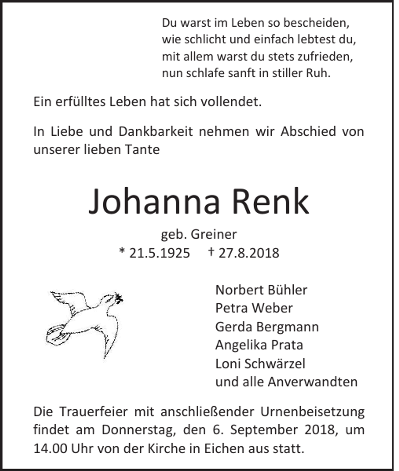 <p>Du warst im Leben so bescheiden,<br />wie schlicht und einfach lebtest du,<br />mit allem warst du stets zufrieden,<br />nun schlafe sanft in stiller Ruh.</p><p>Ein erfülltes Leben hat sich vollendet.<br />In Liebe und Dankbarkeit nehmen wir Abschied von<br />unserer lieben Tante</p><p>Johanna Renk<br />geb. Greiner<br />* 21.5.1925 † 27.8.2018<br />Norbert Bühler<br />Petra Weber<br />Gerda Bergmann<br />Angelika Prata<br />Loni Schwärzel<br />und alle Anverwandten<br />Die Trauerfeier mit anschließender Urnenbeisetzung<br />findet am Donnerstag, den 6. September 2018, um<br />14.00 Uhr von der Kirche in Eichen aus statt.</p>