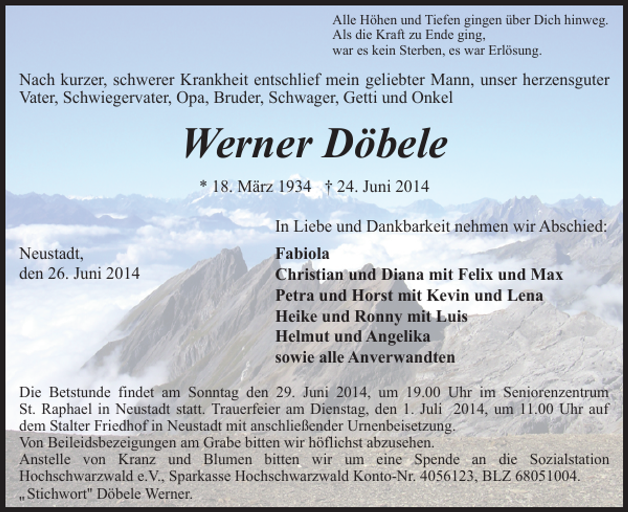 <p>Alle Höhen und Tiefen gingen über Dich hinweg.<br />Als die Kraft zu Ende ging,<br />war es kein Sterben, es war Erlösung.</p><p>Nach kurzer, schwerer Krankheit entschlief mein geliebter Mann, unser herzensguter<br />Vater, Schwiegervater, Opa, Bruder, Schwager, Getti und Onkel</p><p>Werner Döbele<br />* 18. März 1934 † 24. Juni 2014<br />In Liebe und Dankbarkeit nehmen wir Abschied:<br />Neustadt,<br />den 26. Juni 2014</p><p>Fabiola<br />Christian und Diana mit Felix und Max<br />Petra und Horst mit Kevin und Lena<br />Heike und Ronny mit Luis<br />Helmut und Angelika<br />sowie alle Anverwandten</p><p>Die Betstunde findet am Sonntag den 29. Juni 2014, um 19.00 Uhr im Seniorenzentrum<br />St. Raphael in Neustadt statt. Trauerfeier am Dienstag, den 1. Juli 2014, um 11.00 Uhr auf<br />dem Stalter Friedhof in Neustadt mit anschließender Urnenbeisetzung.<br />Von Beileidsbezeigungen am Grabe bitten wir höflichst abzusehen.<br />Anstelle von Kranz und Blumen bitten wir um eine Spende an die Sozialstation<br />Hochschwarzwald e.V., Sparkasse Hochschwarzwald Konto-Nr. 4056123, BLZ 68051004.<br />Stichwort'' Döbele Werner.<br />''</p>