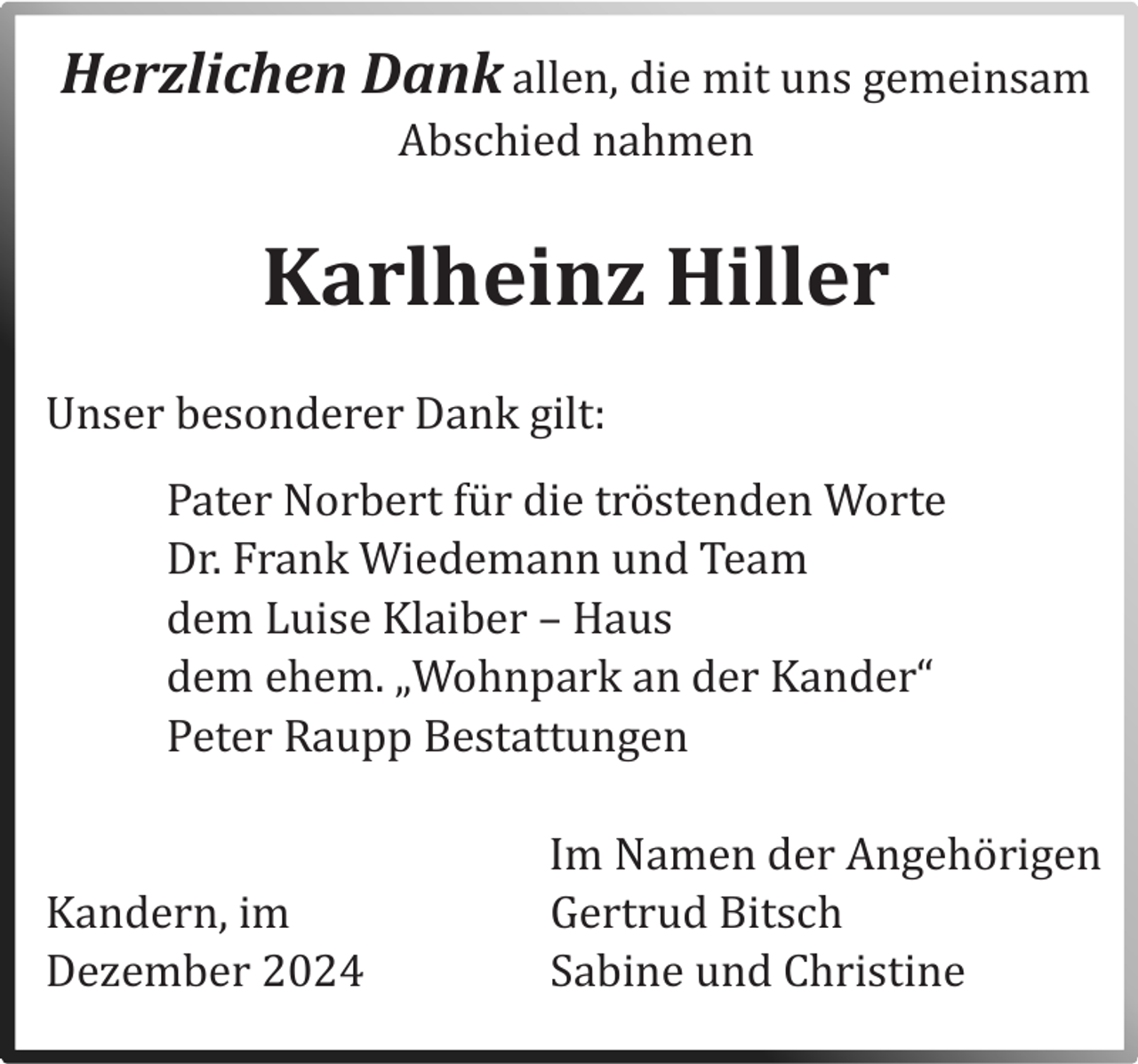 <p>Herzlichen Dank allen, die mit uns gemeinsam<br />Abschied nahmen</p><p>Karlheinz Hiller<br />Unser besonderer Dank gilt:<br />Pater Norbert fur die trostenden Worte<br />Dr. Frank Wiedemann und Team<br />dem Luise Klaiber – Haus<br />dem ehem. „Wohnpark an der Kander“<br />Peter Raupp Bestattungen</p><p>Kandern, im<br />Dezember 2024</p><p>Im Namen der Angehorigen<br />Gertrud Bitsch<br />Sabine und Christine</p>