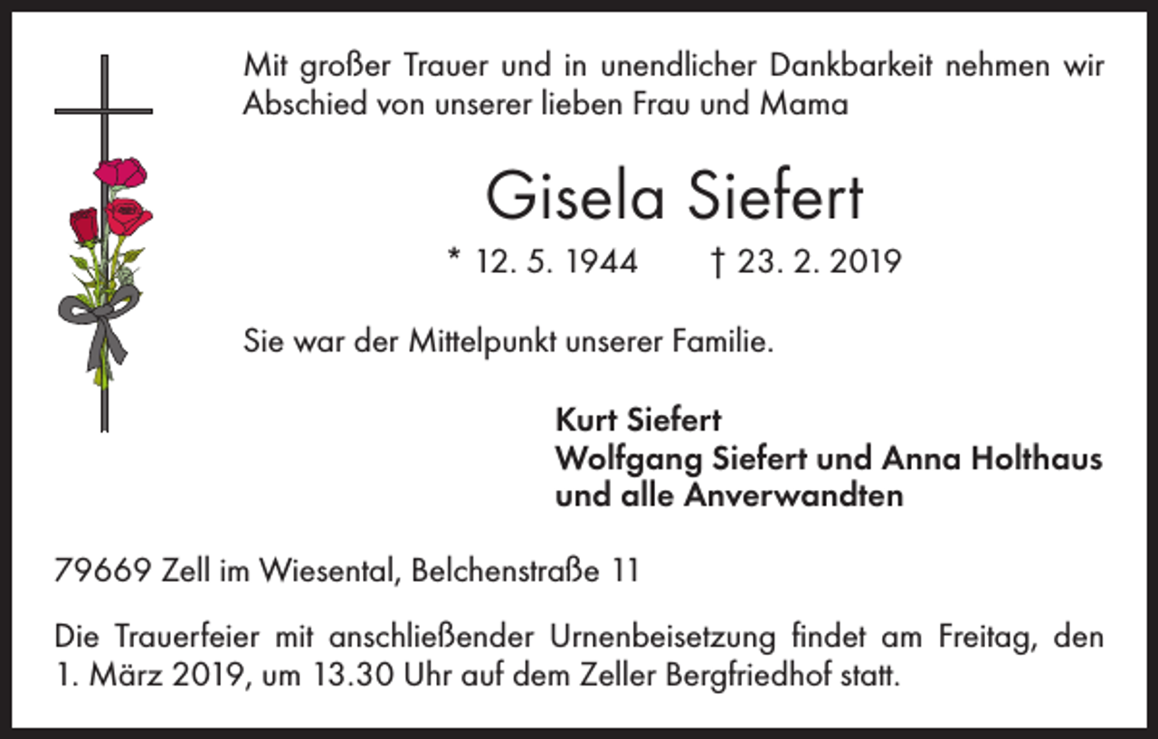 <p>Mit großer Trauer und in unendlicher Dankbarkeit nehmen wir<br />­Abschied von unserer lieben Frau und Mama</p><p>Gisela Siefert<br />* 12. 5. 1944 † 23. 2. 2019<br />Sie war der Mittelpunkt unserer Familie.</p><p>Kurt Siefert<br />Wolfgang Siefert und Anna Holthaus<br />und alle Anverwandten<br />79669 Zell im Wiesental, Belchenstraße 11<br />Die Trauerfeier mit anschließender Urnenbeisetzung findet am Freitag, den<br />1. März 2019, um 13.30 Uhr auf dem Zeller Bergfriedhof statt.</p>