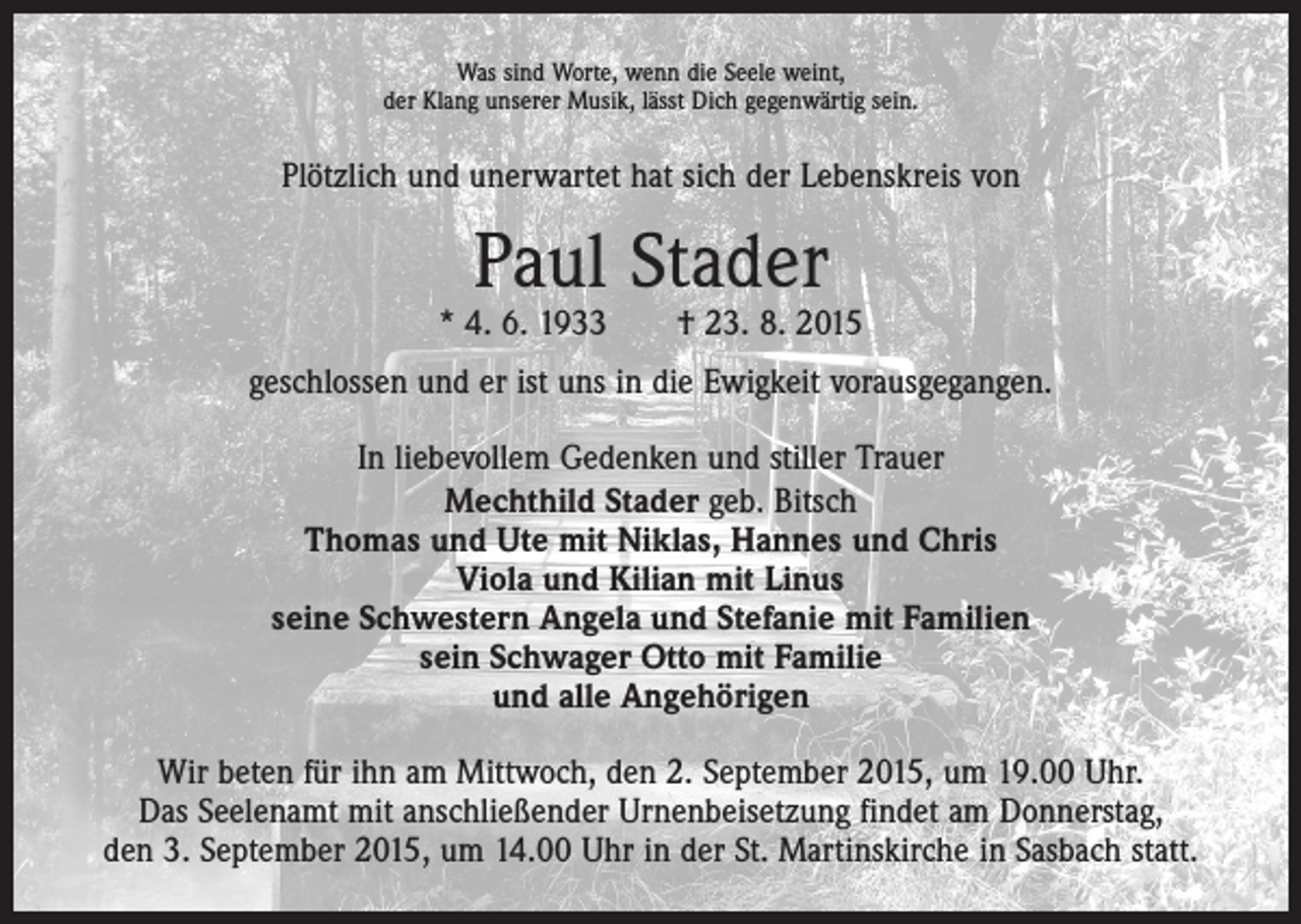 <p>Was sind Worte, wenn die Seele weint,<br />der Klang unserer Musik, lässt Dich gegenwärtig sein.</p><p>Plötzlich und unerwartet hat sich der Lebenskreis von</p><p>Paul Stader</p><p>* 4. 6. 1933 † 23. 8. 2015<br />geschlossen und er ist uns in die Ewigkeit vorausgegangen.<br />In liebevollem Gedenken und stiller Trauer<br />Mechthild Stader geb. Bitsch<br />Thomas und Ute mit Niklas, Hannes und Chris<br />Viola und Kilian mit Linus<br />seine Schwestern Angela und Stefanie mit Familien<br />sein Schwager Otto mit Familie<br />und alle Angehörigen<br />Wir beten für ihn am Mittwoch, den 2. September 2015, um 19.00 Uhr.<br />Das Seelenamt mit anschließender Urnenbeisetzung findet am Donnerstag,<br />den 3. September 2015, um 14.00 Uhr in der St. Martinskirche in Sasbach statt.</p>