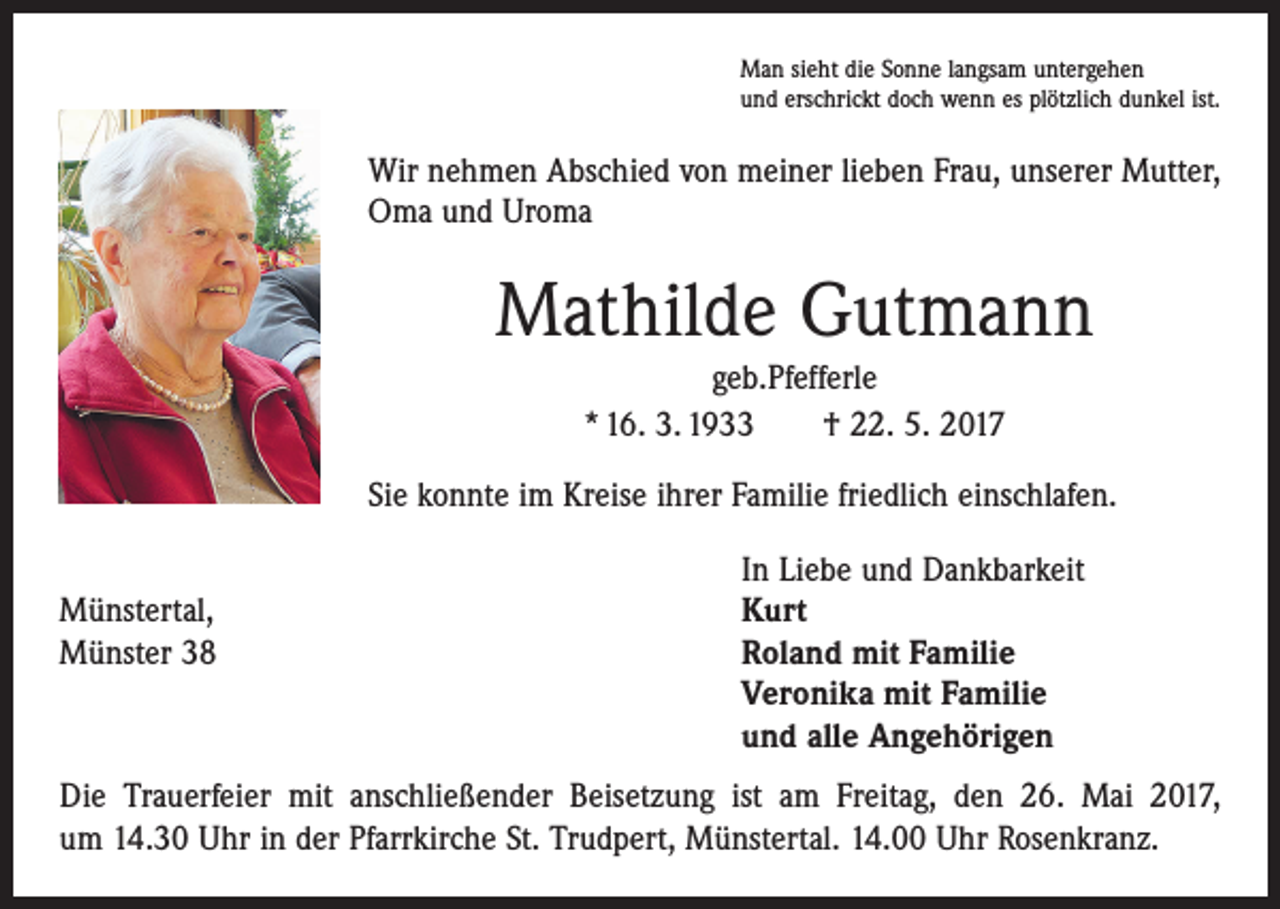 <p>Man sieht die Sonne langsam untergehen<br />und erschrickt doch wenn es plötzlich dunkel ist.</p><p>Wir nehmen Abschied von meiner lieben Frau, unserer Mutter,<br />Oma und Uroma</p><p>Mathilde Gutmann<br />geb.Pfefferle<br />* 16. 3. 1933 † 22. 5. 2017<br />Sie konnte im Kreise ihrer Familie friedlich einschlafen.</p><p>Münstertal,<br />Münster 38</p><p>In Liebe und Dankbarkeit<br />Kurt<br />Roland mit Familie<br />Veronika mit Familie<br />und alle Angehörigen</p><p>Die Trauerfeier mit anschließender Beisetzung ist am Freitag, den 26. Mai 2017,<br />um 14.30 Uhr in der Pfarrkirche St. Trudpert, Münstertal. 14.00 Uhr Rosenkranz.</p>