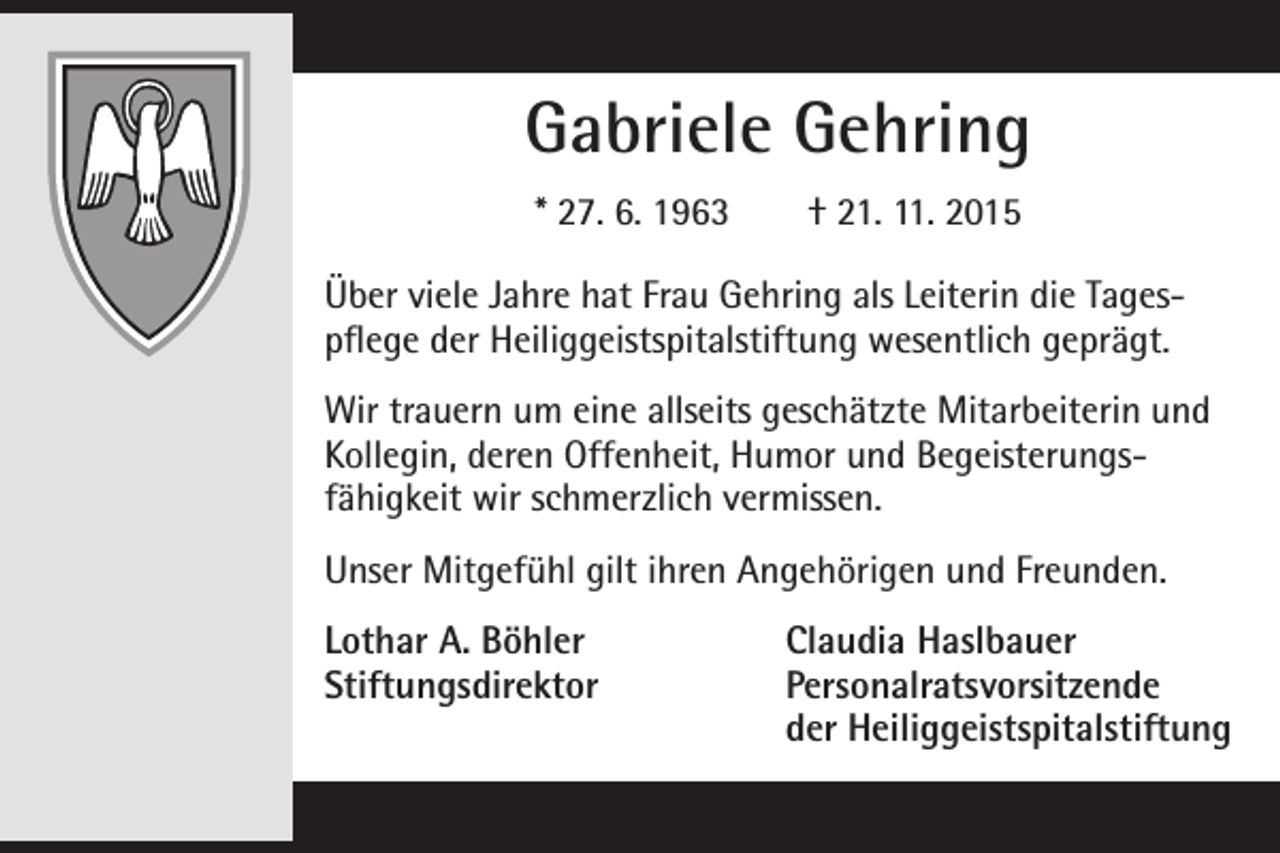 <p>Gabriele Gehring<br />* 27. 6. 1963 † 21. 11. 2015<br />Über viele Jahre hat Frau Gehring als Leiterin die Tages­<br />pflege der Heiliggeistspitalstiftung wesentlich geprägt.<br />Wir trauern um eine allseits geschätzte Mitarbeiterin und<br />Kollegin, deren Offenheit, Humor und Begeisterungs­<br />fähigkeit wir schmerzlich vermissen.<br />Unser Mitgefühl gilt ihren Angehörigen und Freunden.<br />Lothar A. Böhler<br />Claudia Haslbauer<br />Stiftungsdirektor Personalratsvorsitzende</p><p>der Heiliggeistspitalstiftung</p>
