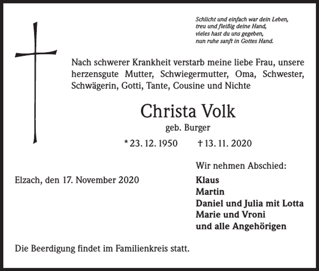 <p>Schlicht und einfach war dein Leben,<br />treu und fleißig deine Hand,<br />vieles hast du uns gegeben,<br />nun ruhe sanft in Gottes Hand.</p><p>Nach schwerer Krankheit verstarb meine liebe Frau, unsere<br />herzensgute Mutter, Schwiegermutter, Oma, Schwester,<br />Schwägerin, Gotti, Tante, Cousine und Nichte</p><p>Christa Volk<br />geb. Burger</p><p>* 23. 12. 1950 † 13. 11. 2020</p><p>Elzach, den 17. November 2020</p><p>Die Beerdigung findet im Familienkreis statt.</p><p>Wir nehmen Abschied:<br />Klaus<br />Martin<br />Daniel und Julia mit Lotta<br />Marie und Vroni<br />und alle Angehörigen</p>