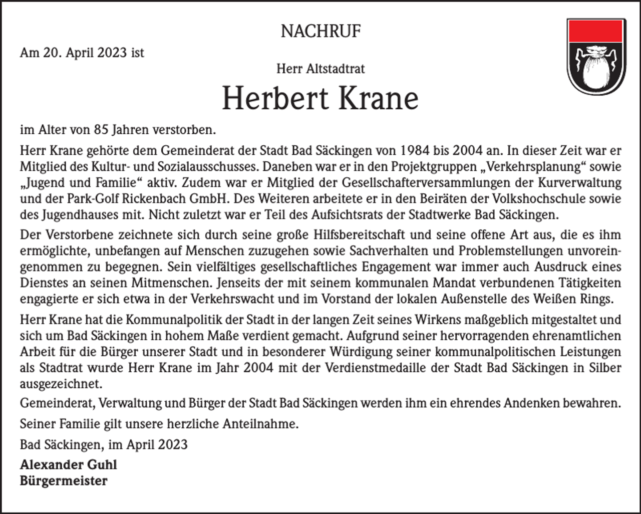 <p>NACHRUF<br />Am 20. April 2023 ist</p><p>Herr Altstadtrat</p><p>Herbert Krane<br />im Alter von 85 Jahren verstorben.<br />Herr Krane gehörte dem Gemeinderat der Stadt Bad Säckingen von 1984 bis 2004 an. In dieser Zeit war er<br />Mitglied des Kultur- und Sozialausschusses. Daneben war er in den Projektgruppen „Verkehrsplanung“ sowie<br />„Jugend und Familie“ aktiv. Zudem war er Mitglied der Gesellschafterversammlungen der Kurverwaltung<br />und der Park-Golf Rickenbach GmbH. Des Weiteren arbeitete er in den Beiräten der Volkshochschule sowie<br />des Jugendhauses mit. Nicht zuletzt war er Teil des Aufsichtsrats der Stadtwerke Bad Säckingen.<br />Der Verstorbene zeichnete sich durch seine große Hilfsbereitschaft und seine offene Art aus, die es ihm<br />ermöglichte, unbefangen auf Menschen zuzugehen sowie Sachverhalten und Problemstellungen unvoreingenommen zu begegnen. Sein vielfältiges gesellschaftliches Engagement war immer auch Ausdruck eines<br />Dienstes an seinen Mitmenschen. Jenseits der mit seinem kommunalen Mandat verbundenen Tätigkeiten<br />engagierte er sich etwa in der Verkehrswacht und im Vorstand der lokalen Außenstelle des Weißen Rings.<br />Herr Krane hat die Kommunalpolitik der Stadt in der langen Zeit seines Wirkens maßgeblich mitgestaltet und<br />sich um Bad Säckingen in hohem Maße verdient gemacht. Aufgrund seiner hervorragenden ehrenamtlichen<br />Arbeit für die Bürger unserer Stadt und in besonderer Würdigung seiner kommunalpolitischen Leistungen<br />als Stadtrat wurde Herr Krane im Jahr 2004 mit der Verdienstmedaille der Stadt Bad Säckingen in Silber<br />ausgezeichnet.<br />Gemeinderat, Verwaltung und Bürger der Stadt Bad Säckingen werden ihm ein ehrendes Andenken bewahren.<br />Seiner Familie gilt unsere herzliche Anteilnahme.<br />Bad Säckingen, im April 2023<br />Alexander Guhl<br />Bürgermeister</p>