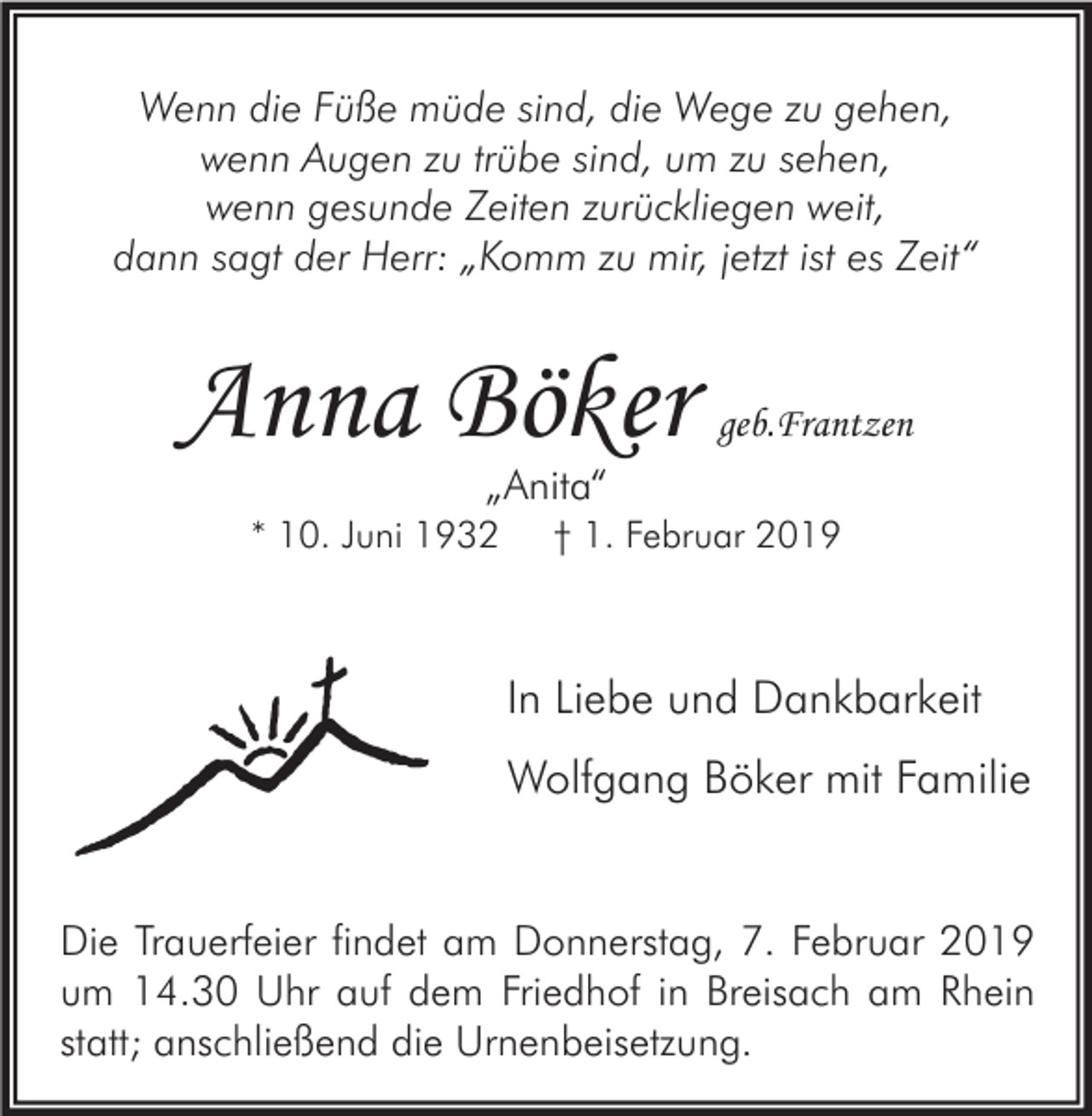 <p>Wenn die Füße müde sind, die Wege zu gehen,<br />wenn Augen zu trübe sind, um zu sehen,<br />wenn gesunde Zeiten zurückliegen weit,<br />dann sagt der Herr: „Komm zu mir, jetzt ist es Zeit“</p><p>Anna Böker</p><p>geb.Frantzen</p><p>„Anita“</p><p>* 10. Juni 1932</p><p>† 1. Februar 2019</p><p>In Liebe und Dankbarkeit<br />Wolfgang Böker mit Familie<br />Die Trauerfeier findet am Donnerstag, 7. Februar 2019<br />um 14.30 Uhr auf dem Friedhof in Breisach am Rhein<br />statt; anschließend die Urnenbeisetzung.</p>