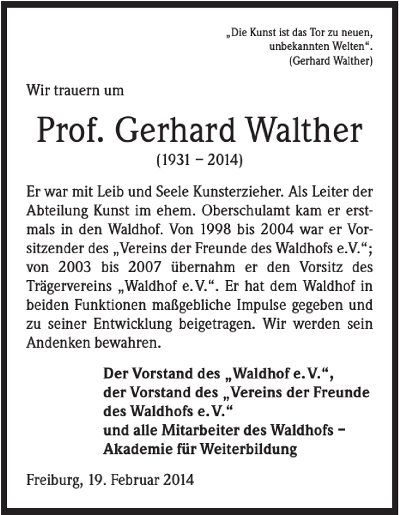 <p>„Die Kunst ist das Tor zu neuen,<br />unbekannten Welten“.<br />(Gerhard Walther)</p><p>Wir trauern um</p><p>Prof. Gerhard Walther<br />(1931 – 2014)<br />Er war mit Leib und Seele Kunsterzieher. Als Leiter der<br />Abteilung Kunst im ehem. Oberschulamt kam er erstmals in den Waldhof. Von 1998 bis 2004 war er Vorsitzender des „Vereins der Freunde des Waldhofs e.V.“;<br />von 2003 bis 2007 übernahm er den Vorsitz des<br />Trägervereins „Waldhof e. V.“. Er hat dem Waldhof in<br />beiden Funktionen maßgebliche Impulse gegeben und<br />zu seiner Entwicklung beigetragen. Wir werden sein<br />Andenken bewahren.<br />Der Vorstand des „Waldhof e. V.“,<br />der Vorstand des „Vereins der Freunde<br />des Waldhofs e. V.“<br />und alle Mitarbeiter des Waldhofs –<br />Akademie für Weiterbildung<br />Freiburg, 19. Februar 2014</p>
