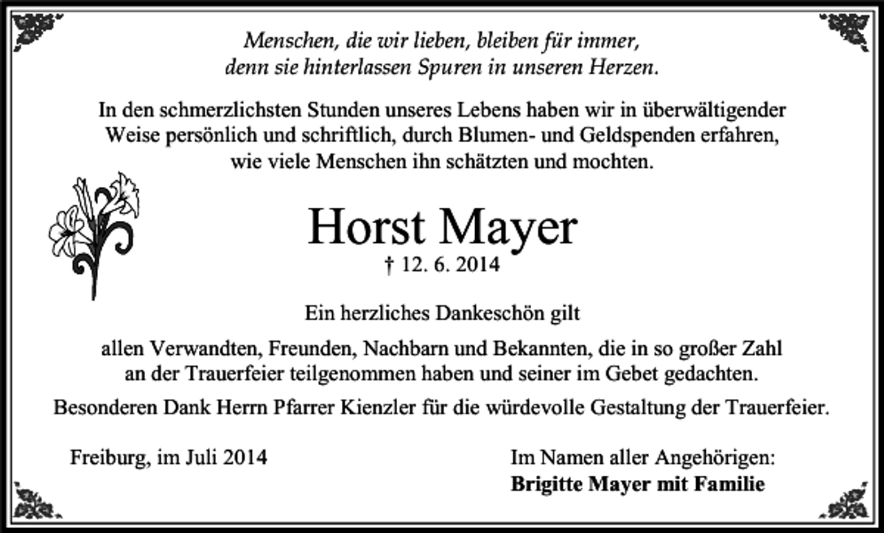 <p>Menschen, die wir lieben, bleiben für immer,<br />denn sie hinterlassen Spuren in unseren Herzen.<br />In den schmerzlichsten Stunden unseres Lebens haben wir in überwältigender<br />Weise persönlich und schriftlich, durch Blumen- und Geldspenden erfahren,<br />wie viele Menschen ihn schätzten und mochten.</p><p>Horst Mayer<br />† 12. 6. 2014</p><p>Ein herzliches Dankeschön gilt<br />allen Verwandten, Freunden, Nachbarn und Bekannten, die in so großer Zahl<br />an der Trauerfeier teilgenommen haben und seiner im Gebet gedachten.<br />Besonderen Dank Herrn Pfarrer Kienzler für die würdevolle Gestaltung der Trauerfeier.<br />Freiburg, im Juli 2014</p><p>Im Namen aller Angehörigen:<br />Brigitte Mayer mit Familie</p>