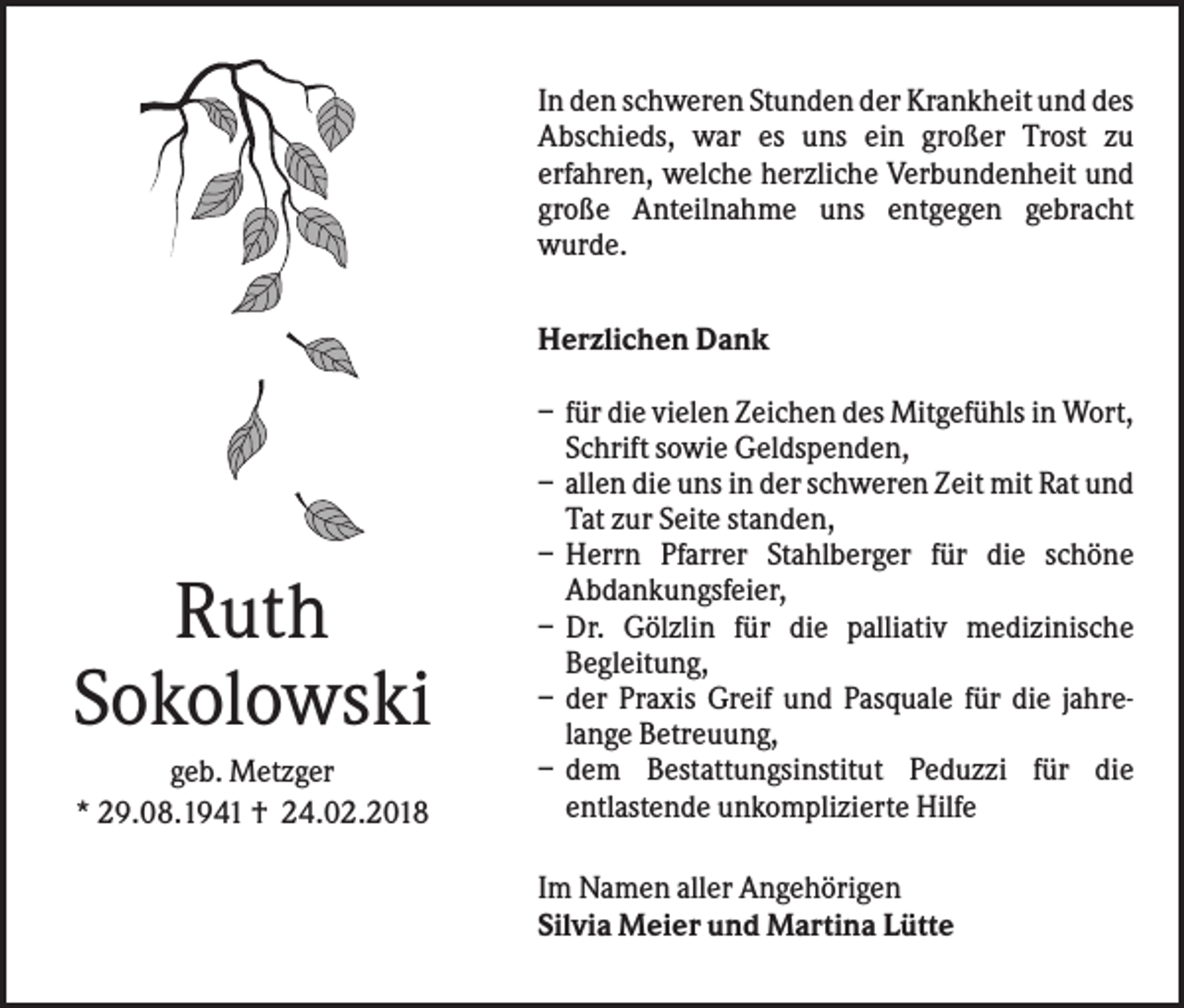 <p>In den schweren Stunden der Krankheit und des<br />Abschieds, war es uns ein großer Trost zu<br />erfahren, welche herzliche Verbundenheit und<br />große Anteilnahme uns entgegen gebracht<br />wurde.<br />Herzlichen Dank</p><p>Ruth<br />Sokolowski<br />geb. Metzger<br />* 29.08.1941 † 24.02.2018</p><p>– für die vielen Zeichen des Mitgefühls in Wort,<br />Schrift sowie Geldspenden,<br />– allen die uns in der schweren Zeit mit Rat und<br />Tat zur Seite standen,<br />– Herrn Pfarrer Stahlberger für die schöne<br />Abdankungsfeier,<br />– Dr. Gölzlin für die palliativ medizinische<br />Begleitung,<br />– der Praxis Greif und Pasquale für die jahrelange Betreuung,<br />– dem Bestattungsinstitut Peduzzi für die<br />entlastende unkomplizierte Hilfe<br />Im Namen aller Angehörigen<br />Silvia Meier und Martina Lütte</p>