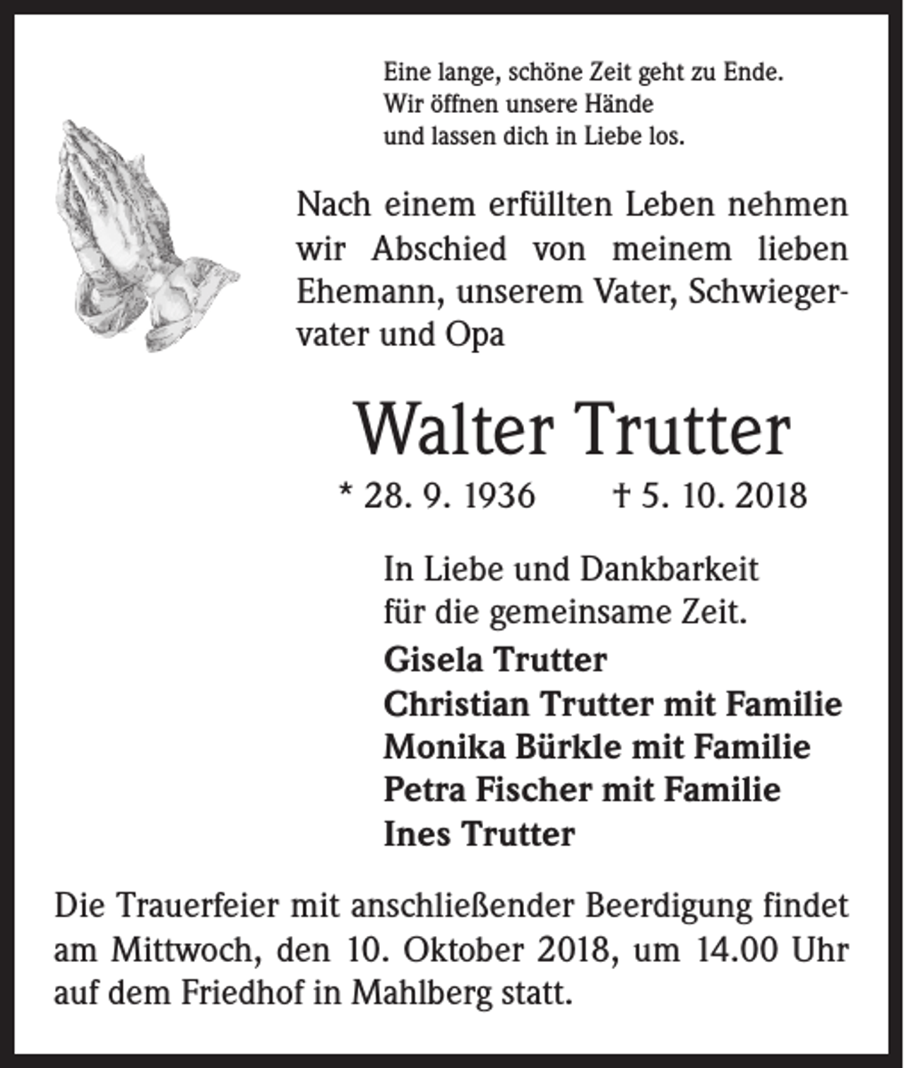 <p>Eine lange, schöne Zeit geht zu Ende.<br />Wir öffnen unsere Hände<br />und lassen dich in Liebe los.</p><p>Nach einem erfüllten Leben nehmen<br />wir Abschied von meinem lieben<br />Ehemann, unserem Vater, Schwiegervater und Opa</p><p>Walter Trutter</p><p>* 28. 9. 1936 † 5. 10. 2018<br />In Liebe und Dankbarkeit<br />für die gemeinsame Zeit.<br />Gisela Trutter<br />Christian Trutter mit Familie<br />Monika Bürkle mit Familie<br />Petra Fischer mit Familie<br />Ines Trutter<br />Die Trauerfeier mit anschließender Beerdigung findet<br />am Mittwoch, den 10. Oktober 2018, um 14.00 Uhr<br />auf dem Friedhof in Mahlberg statt.</p>