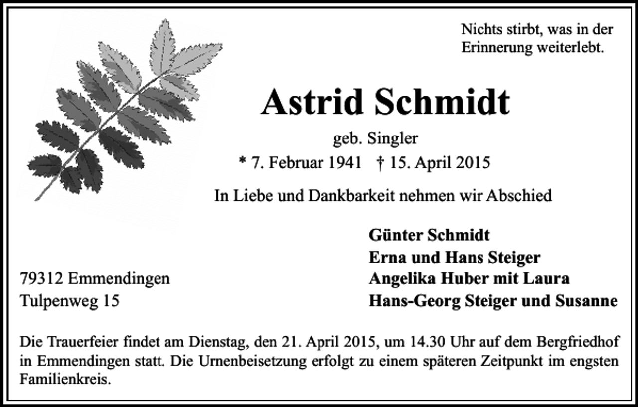 <p>Nichts stirbt, was in der<br />Erinnerung weiterlebt.</p><p>Astrid Schmidt</p><p>geb. Singler<br />* 7. Februar 1941 † 15. April 2015</p><p>In Liebe und Dankbarkeit nehmen wir Abschied</p><p>79312 Emmendingen<br />Tulpenweg 15</p><p>Günter Schmidt<br />Erna und Hans Steiger<br />Angelika Huber mit Laura<br />Hans-Georg Steiger und Susanne</p><p>Die Trauerfeier findet am Dienstag, den 21. April 2015, um 14.30 Uhr auf dem Bergfriedhof<br />in Emmendingen statt. Die Urnenbeisetzung erfolgt zu einem späteren Zeitpunkt im engsten<br />Familienkreis.</p>
