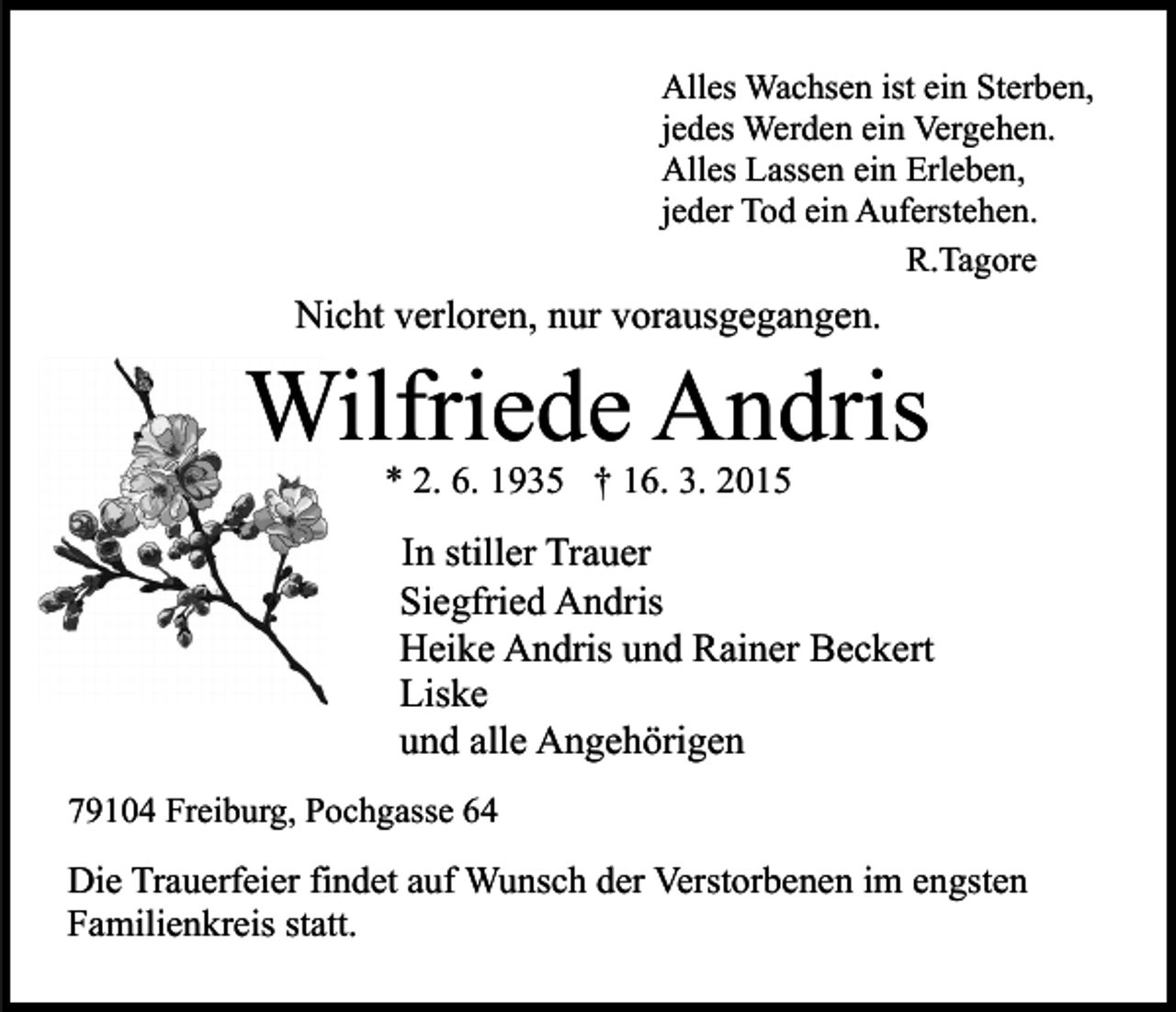 <p>Alles Wachsen ist ein Sterben,<br />jedes Werden ein Vergehen.<br />Alles Lassen ein Erleben,<br />jeder Tod ein Auferstehen.<br />R.Tagore</p><p>Nicht verloren, nur vorausgegangen.</p><p>Wilfriede Andris<br />* 2. 6. 1935 † 16. 3. 2015</p><p>In stiller Trauer<br />Siegfried Andris<br />Heike Andris und Rainer Beckert<br />Liske<br />und alle Angehörigen<br />79104 Freiburg, Pochgasse 64</p><p>Die Trauerfeier findet auf Wunsch der Verstorbenen im engsten<br />Familienkreis statt.</p>