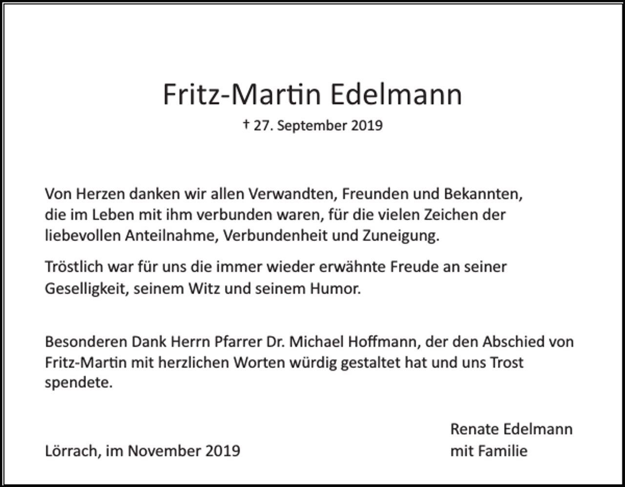 <p>Fritz­Mar�n Edelmann<br />† 27. September 2019</p><p>Von Herzen danken wir allen Verwandten, Freunden und Bekannten,<br />die im Leben mit ihm verbunden waren, für die vielen Zeichen der<br />liebevollen Anteilnahme, Verbundenheit und Zuneigung.<br />Tröstlich war für uns die immer wieder erwähnte Freude an seiner<br />Geselligkeit, seinem Witz und seinem Humor.<br />Besonderen Dank Herrn Pfarrer Dr. Michael Hoﬀmann, der den Abschied von<br />Fritz­Mar�n mit herzlichen Worten würdig gestaltet hat und uns Trost<br />spendete.</p><p>Lörrach, im November 2019</p><p>Renate Edelmann<br />mit Familie</p>