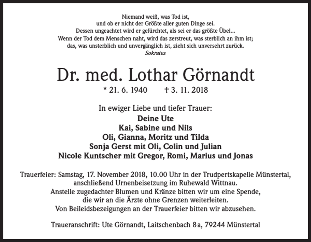 <p>Niemand weiß, was Tod ist,<br />und ob er nicht der Größte aller guten Dinge sei.<br />Dessen ungeachtet wird er gefürchtet, als sei er das größte Übel…<br />Wenn der Tod dem Menschen naht, wird das zerstreut, was sterblich an ihm ist;<br />das, was unsterblich und unvergänglich ist, zieht sich unversehrt zurück.<br />Sokrates</p><p>Dr. med. Lothar Görnandt<br />* 21. 6. 1940 † 3. 11. 2018</p><p>In ewiger Liebe und tiefer Trauer:<br />Deine Ute<br />Kai, Sabine und Nils<br />Oli, Gianna, Moritz und Tilda<br />Sonja Gerst mit Oli, Colin und Julian<br />Nicole Kuntscher mit Gregor, Romi, Marius und Jonas<br />Trauerfeier: Samstag, 17. November 2018, 10.00 Uhr in der Trudpertskapelle Münstertal,<br />anschließend Urnenbeisetzung im Ruhewald Wittnau.<br />Anstelle zugedachter Blumen und Kränze bitten wir um eine Spende,<br />die wir an die Ärzte ohne Grenzen weiterleiten.<br />Von Beileidsbezeigungen an der Trauerfeier bitten wir abzusehen.<br />Traueranschrift: Ute Görnandt, Laitschenbach 8 a, 79244 Münstertal</p>