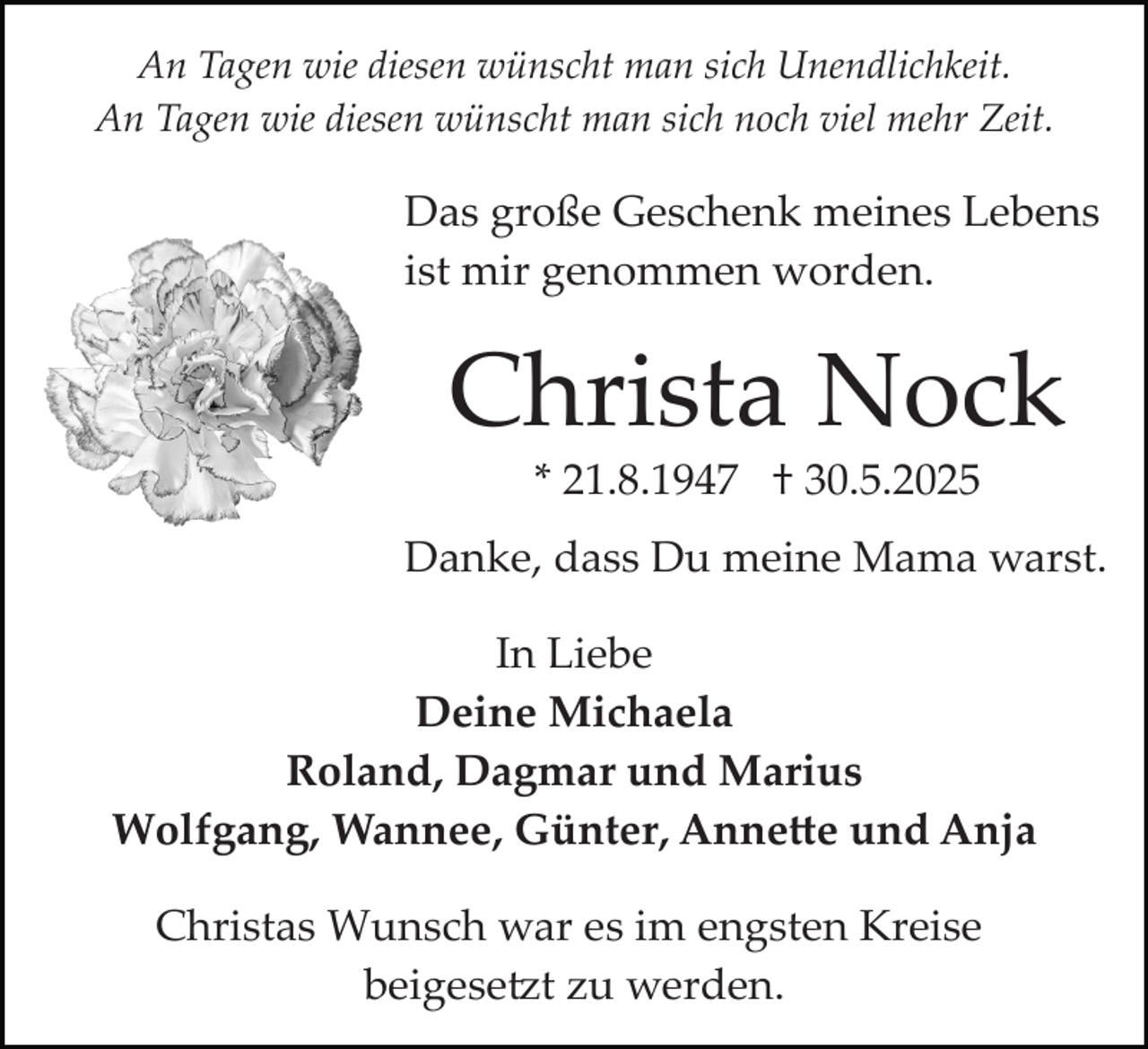<p>An Tagen wie diesen wünscht man sich Unendlichkeit.<br />An Tagen wie diesen wünscht man sich noch viel mehr Zeit.</p><p>Das große Geschenk meines Lebens<br />ist mir genommen worden.</p><p>Christa Nock<br />* 21.8.1947 † 30.5.2025</p><p>Danke, dass Du meine Mama warst.<br />In Liebe<br />Deine Michaela<br />Roland, Dagmar und Marius<br />Wolfgang, Wannee, Günter, Anne�e und Anja<br />Christas Wunsch war es im engsten Kreise<br />beigese�t zu werden.</p>