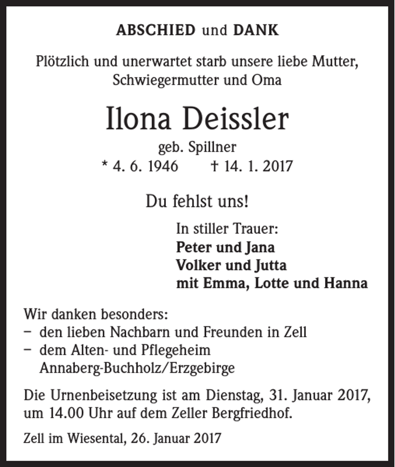 <p>ABSCHIED und DANK<br />Plötzlich und unerwartet starb unsere liebe Mutter,<br />Schwiegermutter und Oma</p><p>Ilona Deissler</p><p>geb. Spillner<br />* 4. 6. 1946 † 14. 1. 2017</p><p>Du fehlst uns!<br />In stiller Trauer:<br />Peter und Jana<br />Volker und Jutta<br />mit Emma, Lotte und Hanna<br />Wir danken besonders:<br />– den lieben Nachbarn und Freunden in Zell<br />– dem Alten- und Pflegeheim<br />Annaberg-Buchholz/Erzgebirge<br />Die Urnenbeisetzung ist am Dienstag, 31. Januar 2017,<br />um 14.00 Uhr auf dem Zeller Bergfriedhof.<br />Zell im Wiesental, 26. Januar 2017</p>