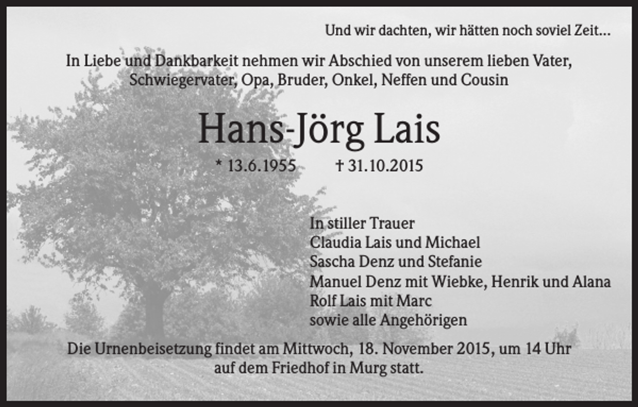 <p>Und wir dachten, wir hätten noch soviel Zeit...</p><p>In Liebe und Dankbarkeit nehmen wir Abschied von unserem lieben Vater,<br />Schwiegervater, Opa, Bruder, Onkel, Neffen und Cousin</p><p>Hans-Jörg Lais<br />* 13.6.1955</p><p>† 31.10.2015<br />In stiller Trauer<br />Claudia Lais und Michael<br />Sascha Denz und Stefanie<br />Manuel Denz mit Wiebke, Henrik und Alana<br />Rolf Lais mit Marc<br />sowie alle Angehörigen</p><p>Die Urnenbeisetzung findet am Mittwoch, 18. November 2015, um 14 Uhr<br />auf dem Friedhof in Murg statt.</p>