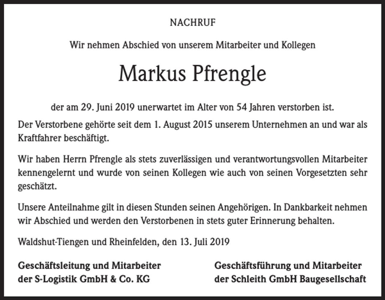 <p>NACHRUF<br />Wir nehmen Abschied von unserem Mitarbeiter und Kollegen</p><p>Markus Pfrengle<br />der am 29. Juni 2019 unerwartet im Alter von 54 Jahren verstorben ist.<br />Der Verstorbene gehörte seit dem 1. August 2015 unserem Unternehmen an und war als<br />Kraftfahrer beschäftigt.<br />Wir haben Herrn Pfrengle als stets zuverlässigen und verantwortungsvollen Mitarbeiter<br />kennengelernt und wurde von seinen Kollegen wie auch von seinen Vorgesetzten sehr<br />geschätzt.<br />Unsere Anteilnahme gilt in diesen Stunden seinen Angehörigen. In Dankbarkeit nehmen<br />wir Abschied und werden den Verstorbenen in stets guter Erinnerung behalten.<br />Waldshut-Tiengen und Rheinfelden, den 13. Juli 2019<br />Geschäftsleitung und Mitarbeiter<br />der S-Logistik GmbH &amp; Co. KG</p><p>Geschäftsführung und Mitarbeiter<br />der Schleith GmbH Baugesellschaft</p>
