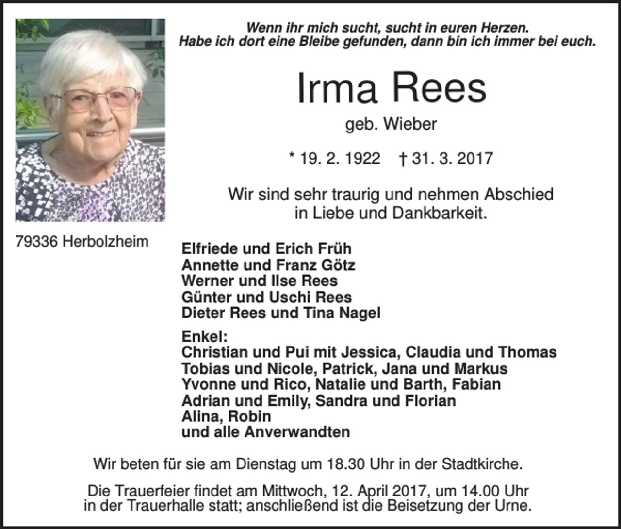 <p>Wenn ihr mich sucht, sucht in euren Herzen.<br />Habe ich dort eine Bleibe gefunden, dann bin ich immer bei euch.</p><p>Irma Rees<br />geb. Wieber<br />* 19. 2. 1922</p><p>† 31. 3. 2017</p><p>Wir sind sehr traurig und nehmen Abschied<br />in Liebe und Dankbarkeit.<br />79336 Herbolzheim</p><p>Elfriede und Erich Früh<br />Annette und Franz Götz<br />Werner und Ilse Rees<br />Günter und Uschi Rees<br />Dieter Rees und Tina Nagel<br />Enkel:<br />Christian und Pui mit Jessica, Claudia und Thomas<br />Tobias und Nicole, Patrick, Jana und Markus<br />Yvonne und Rico, Natalie und Barth, Fabian<br />Adrian und Emily, Sandra und Florian<br />Alina, Robin<br />und alle Anverwandten</p><p>Wir beten für sie am Dienstag um 18.30 Uhr in der Stadtkirche.<br />Die Trauerfeier findet am Mittwoch, 12. April 2017, um 14.00 Uhr<br />in der Trauerhalle statt; anschließend ist die Beisetzung der Urne.</p>