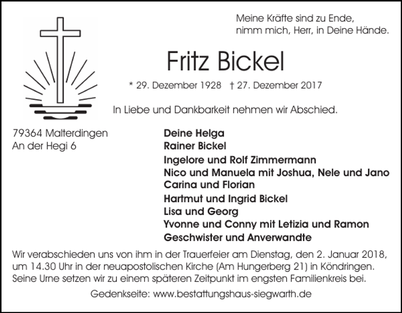 <p>Meine Kräfte sind zu Ende,<br />nimm mich, Herr, in Deine Hände.</p><p>Fritz Bickel<br />* 29. Dezember 1928 † 27. Dezember 2017</p><p>In Liebe und Dankbarkeit nehmen wir Abschied.<br />79364 Malterdingen<br />An der Hegi 6</p><p>Deine Helga<br />Rainer Bickel<br />Ingelore und Rolf Zimmermann<br />Nico und Manuela mit Joshua, Nele und Jano<br />Carina und Florian<br />Hartmut und Ingrid Bickel<br />Lisa und Georg<br />Yvonne und Conny mit Letizia und Ramon<br />Geschwister und Anverwandte</p><p>Wir verabschieden uns von ihm in der Trauerfeier am Dienstag, den 2. Januar 2018,<br />um 14.30 Uhr in der neuapostolischen Kirche (Am Hungerberg 21) in Köndringen.<br />Seine Urne setzen wir zu einem späteren Zeitpunkt im engsten Familienkreis bei.<br />Gedenkseite: www.bestattungshaus-siegwarth.de</p>