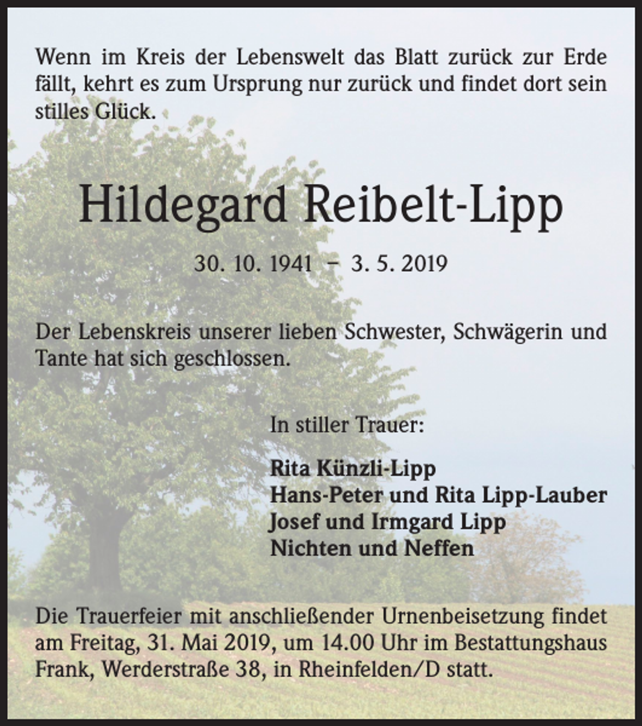 <p>Wenn im Kreis der Lebenswelt das Blatt zurück zur Erde<br />fällt, kehrt es zum Ursprung nur zurück und findet dort sein<br />stilles Glück.</p><p>Hildegard Reibelt-Lipp<br />30. 10. 1941 – 3. 5. 2019<br />Der Lebenskreis unserer lieben Schwester, Schwägerin und<br />Tante hat sich geschlossen.<br />In stiller Trauer:<br />Rita Künzli-Lipp<br />Hans-Peter und Rita Lipp-Lauber<br />Josef und Irmgard Lipp<br />Nichten und Neffen<br />Die Trauerfeier mit anschließender Urnenbeisetzung findet<br />am Freitag, 31. Mai 2019, um 14.00 Uhr im Bestattungshaus<br />Frank, Werderstraße 38, in Rheinfelden/D statt.</p>