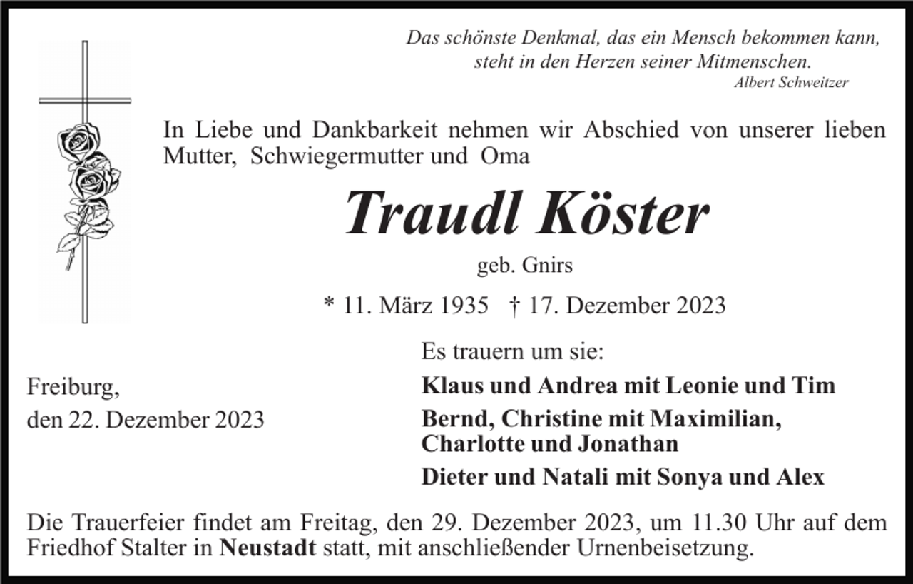 <p>Das schönste Denkmal, das ein Mensch bekommen kann,<br />steht in den Herzen seiner Mitmenschen.<br />Albert Schweitzer</p><p>In Liebe und Dankbarkeit nehmen wir Abschied von unserer lieben<br />Mutter, Schwiegermutter und Oma</p><p>Traudl Köster<br />geb. Gnirs</p><p>* 11. März 1935 † 17. Dezember 2023<br />Freiburg,<br />den 22. Dezember 2023</p><p>Es trauern um sie:<br />Klaus und Andrea mit Leonie und Tim<br />Bernd, Christine mit Maximilian,<br />Charlotte und Jonathan<br />Dieter und Natali mit Sonya und Alex</p><p>Die Trauerfeier findet am Freitag, den 29. Dezember 2023, um 11.30 Uhr auf dem<br />Friedhof Stalter in Neustadt statt, mit anschließender Urnenbeisetzung.</p>