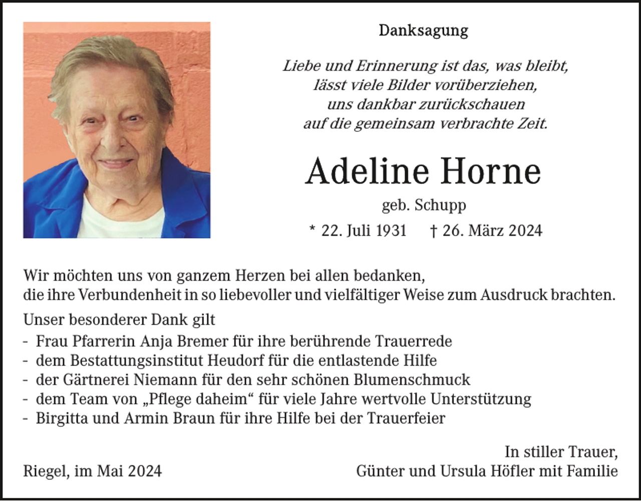 <p>Liebe und Erinnerung ist das, was bleibt,<br />lässt viele Bilder vorüberziehen,<br />uns dankbar zurückschauen<br />auf die gemeinsam verbrachte Zeit.</p><p>geb. Schupp<br />* 22. Juli 1931</p><p>† 26. März 2024</p><p>Wir möchten uns von ganzem Herzen bei allen bedanken,<br />die ihre Verbundenheit in so liebevoller und vielfältiger Weise zum Ausdruck brachten.<br />Unser besonderer Dank gilt<br />- Frau Pfarrerin Anja Bremer für ihre berührende Trauerrede<br />- dem Bestattungsinstitut Heudorf für die entlastende Hilfe<br />- der Gärtnerei Niemann für den sehr schönen Blumenschmuck<br />- dem Team von „Pflege daheim“ für viele Jahre wertvolle Unterstützung<br />- Birgitta und Armin Braun für ihre Hilfe bei der Trauerfeier<br />Riegel, im Mai 2024</p><p>In stiller Trauer,<br />Günter und Ursula Höfler mit Familie</p>