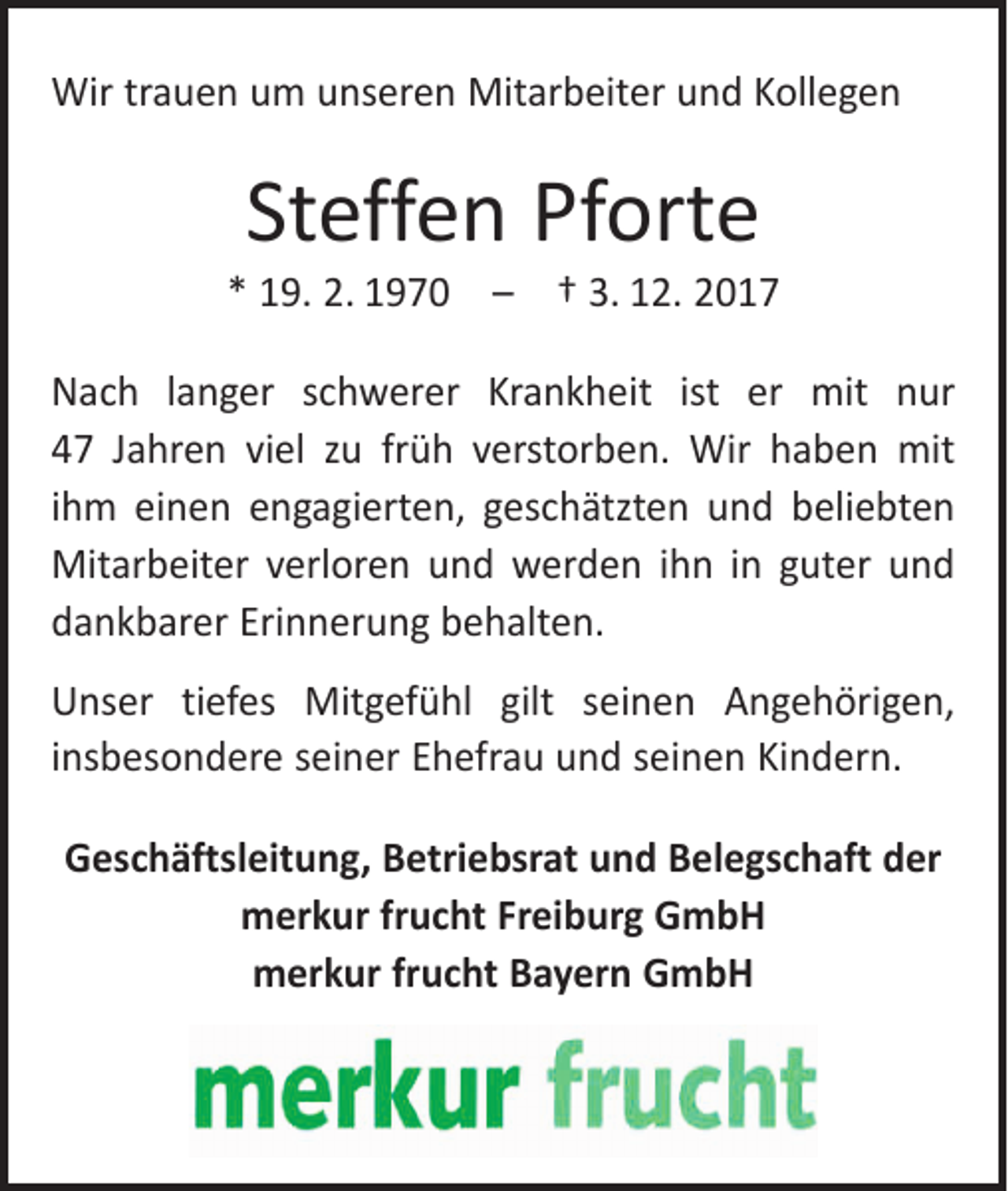<p>Wir trauen um unseren Mitarbeiter und Kollegen</p><p>Steffen Pforte</p><p>* 19. 2. 1970 – † 3. 12. 2017<br />Nach langer schwerer Krankheit ist er mit nur<br />47 Jahren viel zu früh verstorben. Wir haben mit<br />ihm einen engagierten, geschätzten und beliebten<br />Mitarbeiter verloren und werden ihn in guter und<br />dankbarer Erinnerung behalten.<br />Unser tiefes Mitgefühl gilt seinen Angehörigen,<br />­insbesondere seiner Ehefrau und seinen Kindern.<br />Geschäftsleitung, Betriebsrat und Belegschaft der<br />merkur frucht Freiburg GmbH<br />merkur frucht Bayern GmbH</p>