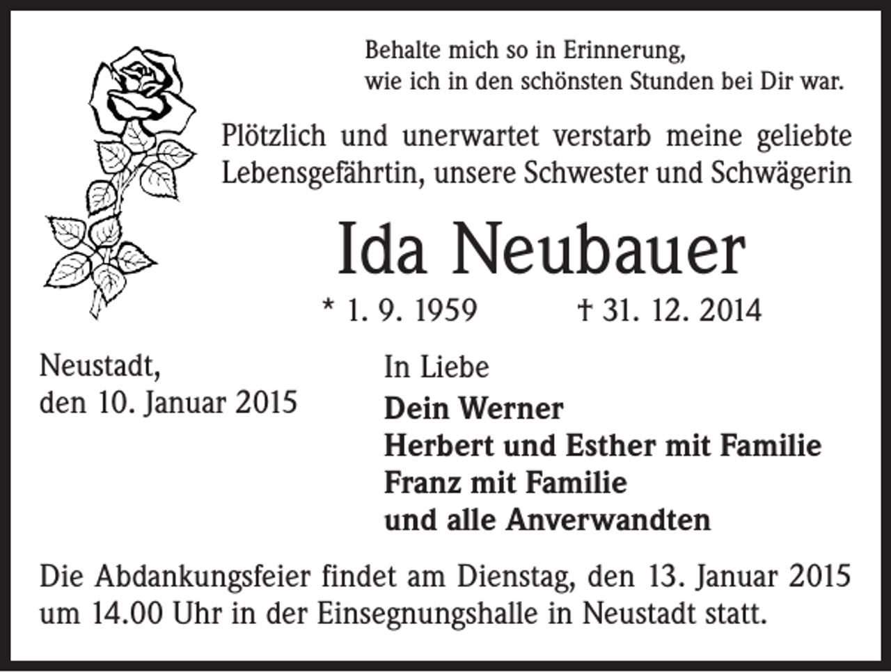 <p>Behalte mich so in Erinnerung,<br />wie ich in den schönsten Stunden bei Dir war.</p><p>Plötzlich und unerwartet verstarb meine geliebte<br />Lebensgefährtin, unsere Schwester und Schwägerin</p><p>Ida Neubauer</p><p>* 1. 9. 1959 † 31. 12. 2014<br />Neustadt,<br />den 10. Januar 2015</p><p>In Liebe<br />Dein Werner<br />Herbert und Esther mit Familie<br />Franz mit Familie<br />und alle Anverwandten</p><p>Die Abdankungsfeier findet am Dienstag, den 13. Januar 2015<br />um 14.00 Uhr in der Einsegnungshalle in Neustadt statt.</p>