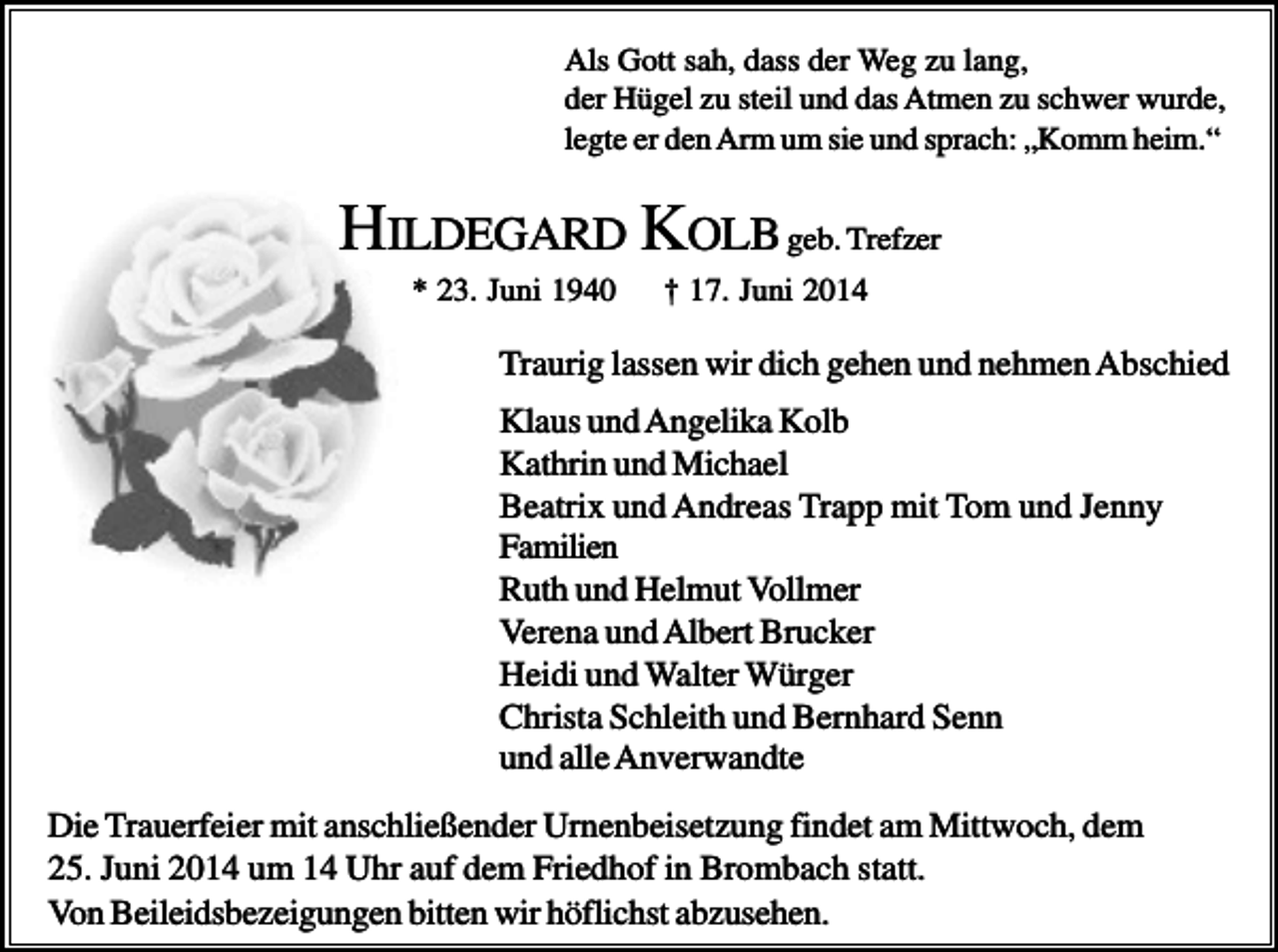 <p>Als Gott sah, dass der Weg zu lang,<br />der Hügel zu steil und das Atmen zu schwer wurde,<br />legte er den Arm um sie und sprach: „Komm heim.“</p><p>HILDEGARD KOLB geb. Trefzer<br />* 23. Juni 1940</p><p>† 17. Juni 2014</p><p>Traurig lassen wir dich gehen und nehmen Abschied<br />Klaus und Angelika Kolb<br />Kathrin und Michael<br />Beatrix und Andreas Trapp mit Tom und Jenny<br />Familien<br />Ruth und Helmut Vollmer<br />Verena und Albert Brucker<br />Heidi und Walter Würger<br />Christa Schleith und Bernhard Senn<br />und alle Anverwandte<br />Die Trauerfeier mit anschließender Urnenbeisetzung findet am Mittwoch, dem<br />25. Juni 2014 um 14 Uhr auf dem Friedhof in Brombach statt.<br />Von Beileidsbezeigungen bitten wir höflichst abzusehen.</p>
