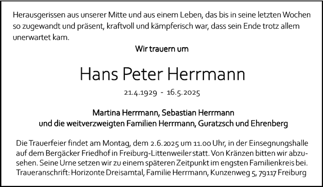 <p>Herausgerissen aus unserer Mitte und aus einem Leben, das bis in seine letzten Wochen<br />so zugewandt und präsent, kraftvoll und kämpferisch war, dass sein Ende trotz allem<br />unerwartet kam.<br />Wir trauern um</p><p>Hans Peter Herrmann<br />21.4.1929 - 16.5.2025</p><p>Martina Herrmann, Sebastian Herrmann<br />und die weitverzweigten Familien Herrmann, Guratzsch und Ehrenberg<br />Die Trauerfeier findet am Montag, dem 2.6.2025 um 11.00 Uhr, in der Einsegnungshalle<br />auf dem Bergäcker Friedhof in Freiburg-Littenweiler statt. Von Kränzen bitten wir abzusehen. Seine Urne setzen wir zu einem späteren Zeitpunkt im engsten Familienkreis bei.<br />Traueranschrift: Horizonte Dreisamtal, Familie Herrmann, Kunzenweg 5, 79117 Freiburg</p>
