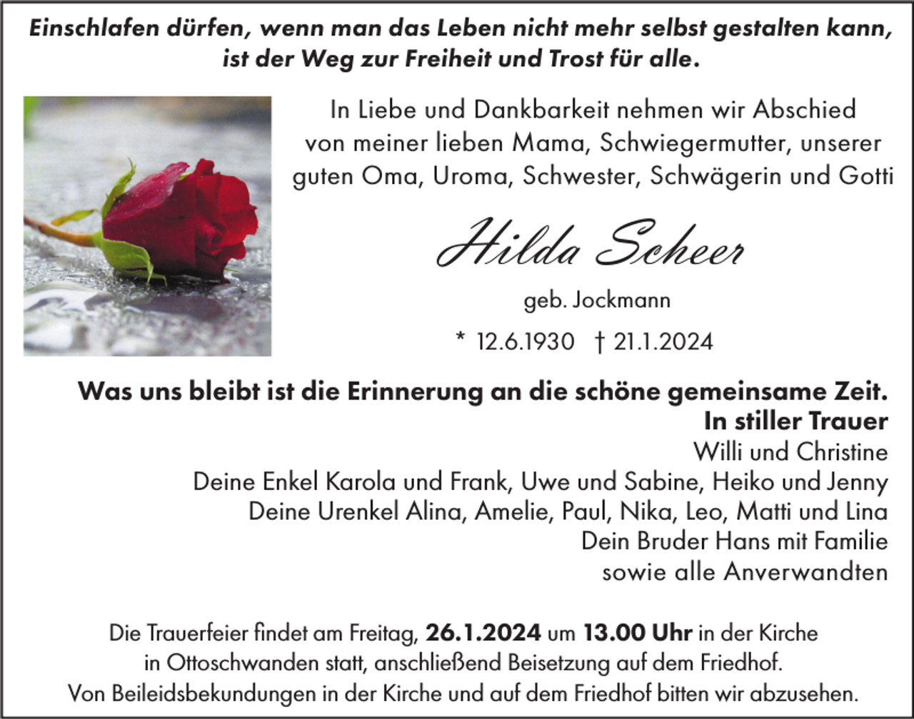 <p>Einschlafen dürfen, wenn man das Leben nicht mehr selbst gestalten kann,<br />ist der Weg zur Freiheit und Trost für alle.</p><p>In Liebe und Dankbarkeit nehmen wir Abschied<br />von meiner lieben Mama, Schwiegermutter, unserer<br />guten Oma, Uroma, Schwester, Schwägerin und Gotti</p><p>Hilda Scheer<br />geb. Jockmann<br />* 12.6.1930 † 21.1.2024</p><p>Was uns bleibt ist die Erinnerung an die schöne gemeinsame Zeit.<br />In stiller Trauer<br />Willi und Christine<br />Deine Enkel Karola und Frank, Uwe und Sabine, Heiko und Jenny<br />Deine Urenkel Alina, Amelie, Paul, Nika, Leo, Matti und Lina<br />Dein Bruder Hans mit Familie<br />sowie alle Anverwandten<br />Die Trauerfeier findet am Freitag, 26.1.2024 um 13.00 Uhr in der Kirche<br />in Ottoschwanden statt, anschließend Beisetzung auf dem Friedhof.<br />Von Beileidsbekundungen in der Kirche und auf dem Friedhof bitten wir abzusehen.</p>