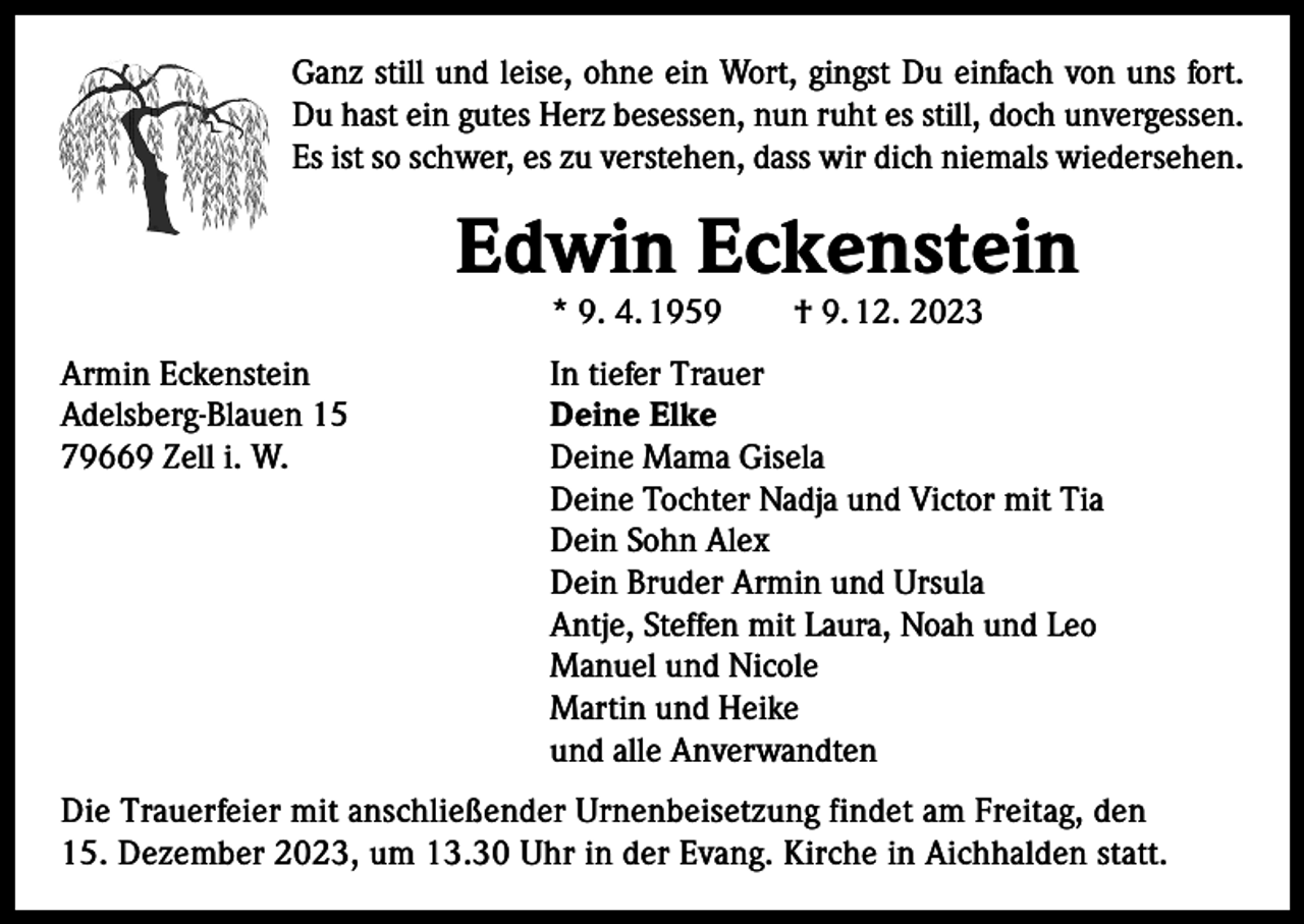 <p>Ganz still und leise, ohne ein Wort, gingst Du einfach von uns fort.<br />Du hast ein gutes Herz besessen, nun ruht es still, doch unvergessen.<br />Es ist so schwer, es zu verstehen, dass wir dich niemals wiedersehen.</p><p>Edwin Eckenstein<br />* 9. 4. 1959 † 9. 12. 2023</p><p>Armin Eckenstein<br />Adelsberg-Blauen 15<br />79669 Zell i. W.</p><p>In tiefer Trauer<br />Deine Elke<br />Deine Mama Gisela<br />Deine Tochter Nadja und Victor mit Tia<br />Dein Sohn Alex<br />Dein Bruder Armin und Ursula<br />Antje, Steffen mit Laura, Noah und Leo<br />Manuel und Nicole<br />Martin und Heike<br />und alle Anverwandten</p><p>Die Trauerfeier mit anschließender Urnenbeisetzung findet am Freitag, den<br />15. Dezember 2023, um 13.30 Uhr in der Evang. Kirche in Aichhalden statt.</p>