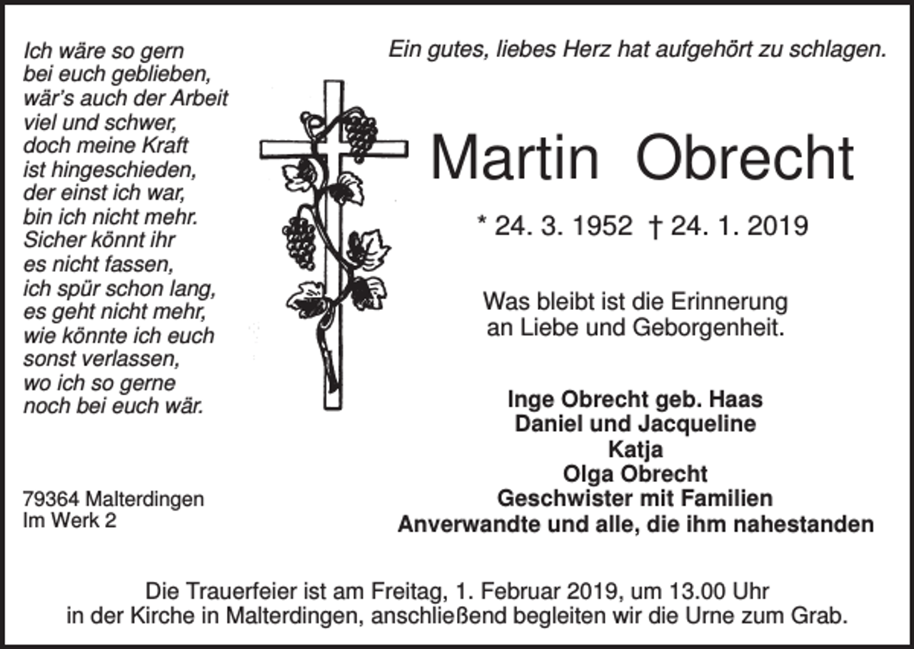 <p>Ich wäre so gern<br />bei euch geblieben,<br />wär’s auch der Arbeit<br />viel und schwer,<br />doch meine Kraft<br />ist hingeschieden,<br />der einst ich war,<br />bin ich nicht mehr.<br />Sicher könnt ihr<br />es nicht fassen,<br />ich spür schon lang,<br />es geht nicht mehr,<br />wie könnte ich euch<br />sonst verlassen,<br />wo ich so gerne<br />noch bei euch wär.</p><p>79364 Malterdingen<br />Im Werk 2</p><p>Ein gutes, liebes Herz hat aufgehört zu schlagen.</p><p>Martin Obrecht<br />* 24. 3. 1952 † 24. 1. 2019<br />Was bleibt ist die Erinnerung<br />an Liebe und Geborgenheit.<br />Inge Obrecht geb. Haas<br />Daniel und Jacqueline<br />Katja<br />Olga Obrecht<br />Geschwister mit Familien<br />Anverwandte und alle, die ihm nahestanden</p><p>Die Trauerfeier ist am Freitag, 1. Februar 2019, um 13.00 Uhr<br />in der Kirche in Malterdingen, anschließend begleiten wir die Urne zum Grab.</p>