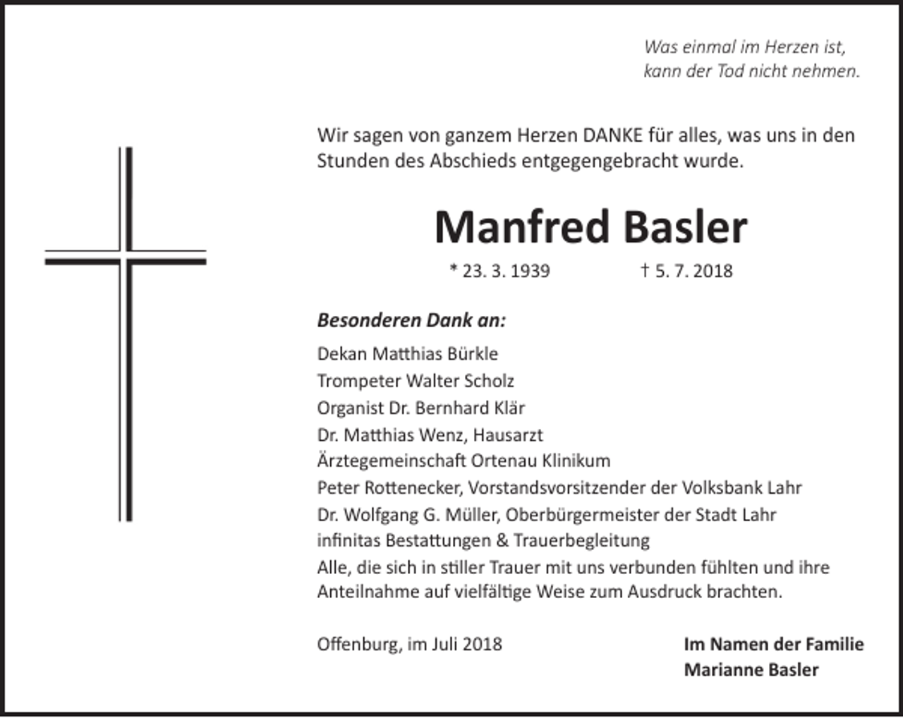 <p>Was einmal im Herzen ist,<br />kann der Tod nicht nehmen.</p><p>Wir sagen von ganzem Herzen DANKE für alles, was uns in den<br />Stunden des Abschieds entgegengebracht wurde.</p><p>Manfred Basler<br />* 23. 3. 1939</p><p>† 5. 7. 2018</p><p>Besonderen Dank an:<br />Dekan Matthias Bürkle<br />Trompeter Walter Scholz<br />Organist Dr. Bernhard Klär<br />Dr. Matthias Wenz, Hausarzt<br />Ärztegemeinschaft Ortenau Klinikum<br />Peter Rottenecker, Vorstandsvorsitzender der Volksbank Lahr<br />Dr. Wolfgang G. Müller, Oberbürgermeister der Stadt Lahr<br />infinitas Bestattungen &amp; Trauerbegleitung<br />Alle, die sich in stiller Trauer mit uns verbunden fühlten und ihre<br />Anteilnahme auf vielfältige Weise zum Ausdruck brachten.<br />Offenburg, im Juli 2018</p><p>Im Namen der Familie<br />Marianne Basler</p>