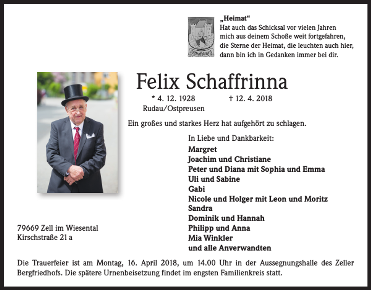 <p>„Heimat“<br />Hat auch das Schicksal vor vielen Jahren<br />mich aus deinem Schoße weit fortgefahren,<br />die Sterne der Heimat, die leuchten auch hier,<br />dann bin ich in Gedanken immer bei dir.</p><p>Felix Schaffrinna<br />* 4. 12. 1928 † 12. 4. 2018<br />Rudau/Ostpreusen</p><p>Ein großes und starkes Herz hat aufgehört zu schlagen.</p><p>79669 Zell im Wiesental<br />Kirschstraße 21 a</p><p>In Liebe und Dankbarkeit:<br />Margret<br />Joachim und Christiane<br />Peter und Diana mit Sophia und Emma<br />Uli und Sabine<br />Gabi<br />Nicole und Holger mit Leon und Moritz<br />Sandra<br />Dominik und Hannah<br />Philipp und Anna<br />Mia Winkler<br />und alle Anverwandten</p><p>Die Trauerfeier ist am Montag, 16. April 2018, um 14.00 Uhr in der Aussegnungshalle des Zeller<br />­ ergfriedhofs. Die spätere Urnenbeisetzung findet im engsten Familienkreis statt.<br />B</p>