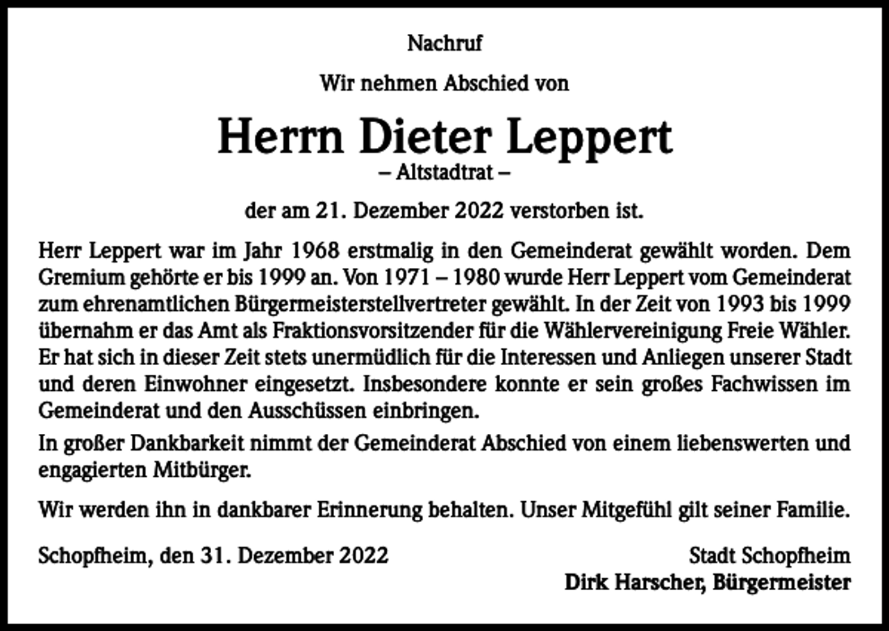 <p>Nachruf<br />Wir nehmen Abschied von</p><p>Herrn Dieter Leppert<br />– Altstadtrat –</p><p>der am 21. Dezember 2022 verstorben ist.<br />Herr Leppert war im Jahr 1968 erstmalig in den Gemeinderat gewählt worden. Dem<br />Gremium gehörte er bis 1999 an. Von 1971 – 1980 wurde Herr Leppert vom Gemeinderat<br />zum ehrenamtlichen Bürgermeisterstellvertreter gewählt. In der Zeit von 1993 bis 1999<br />übernahm er das Amt als Fraktionsvorsitzender für die Wählervereinigung Freie Wähler.<br />Er hat sich in dieser Zeit stets unermüdlich für die Interessen und Anliegen unserer Stadt<br />und deren Einwohner eingesetzt. Insbesondere konnte er sein großes Fachwissen im<br />Gemeinderat und den Ausschüssen einbringen.<br />In großer Dankbarkeit nimmt der Gemeinderat Abschied von einem liebenswerten und<br />engagierten Mitbürger.<br />Wir werden ihn in dankbarer Erinnerung behalten. Unser Mitgefühl gilt seiner Familie.<br />Schopfheim, den 31. Dezember 2022</p><p>Stadt Schopfheim<br />Dirk Harscher, Bürgermeister</p>