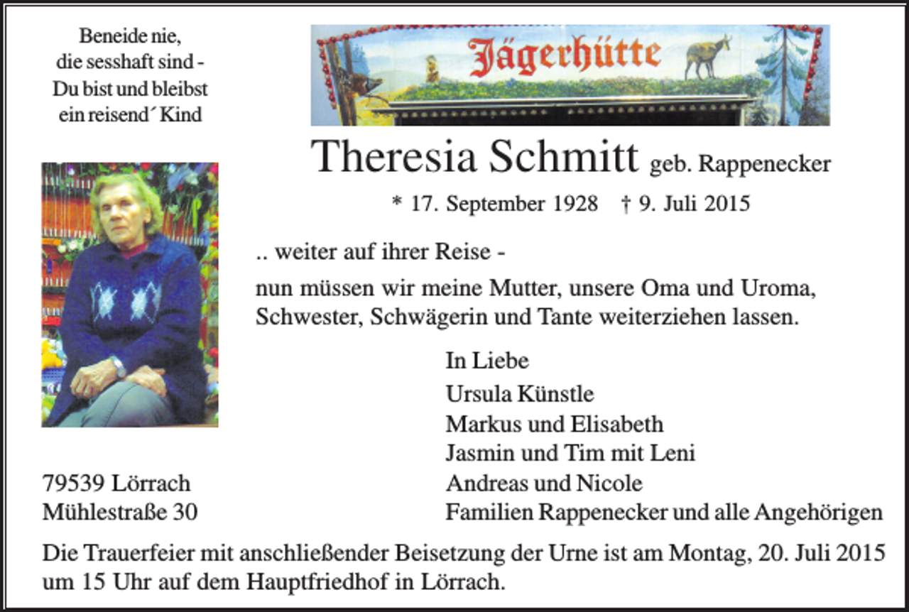 <p>Beneide nie,<br />die sesshaft sind Du bist und bleibst<br />ein reisend´ Kind</p><p>Theresia Schmitt geb. Rappenecker<br />* 17. September 1928 † 9. Juli 2015</p><p>.. weiter auf ihrer Reise nun müssen wir meine Mutter, unsere Oma und Uroma,<br />Schwester, Schwägerin und Tante weiterziehen lassen.</p><p>79539 Lörrach<br />Mühlestraße 30</p><p>In Liebe<br />Ursula Künstle<br />Markus und Elisabeth<br />Jasmin und Tim mit Leni<br />Andreas und Nicole<br />Familien Rappenecker und alle Angehörigen</p><p>Die Trauerfeier mit anschließender Beisetzung der Urne ist am Montag, 20. Juli 2015<br />um 15 Uhr auf dem Hauptfriedhof in Lörrach.</p>