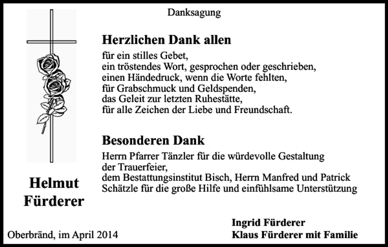 <p>Danksagung</p><p>Herzlichen Dank allen<br />für ein stilles Gebet,<br />ein tröstendes Wort, gesprochen oder geschrieben,<br />einen Händedruck, wenn die Worte fehlten,<br />für Grabschmuck und Geldspenden,<br />das Geleit zur letzten Ruhestätte,<br />für alle Zeichen der Liebe und Freundschaft.</p><p>Besonderen Dank</p><p>Helmut<br />Fürderer</p><p>Herrn Pfarrer Tänzler für die würdevolle Gestaltung<br />der Trauerfeier,<br />dem Bestattungsinstitut Bisch, Herrn Manfred und Patrick<br />Schätzle für die große Hilfe und einfühlsame Unterstützung</p><p>Oberbränd, im April 2014</p><p>Ingrid Fürderer<br />Klaus Fürderer mit Familie</p>
