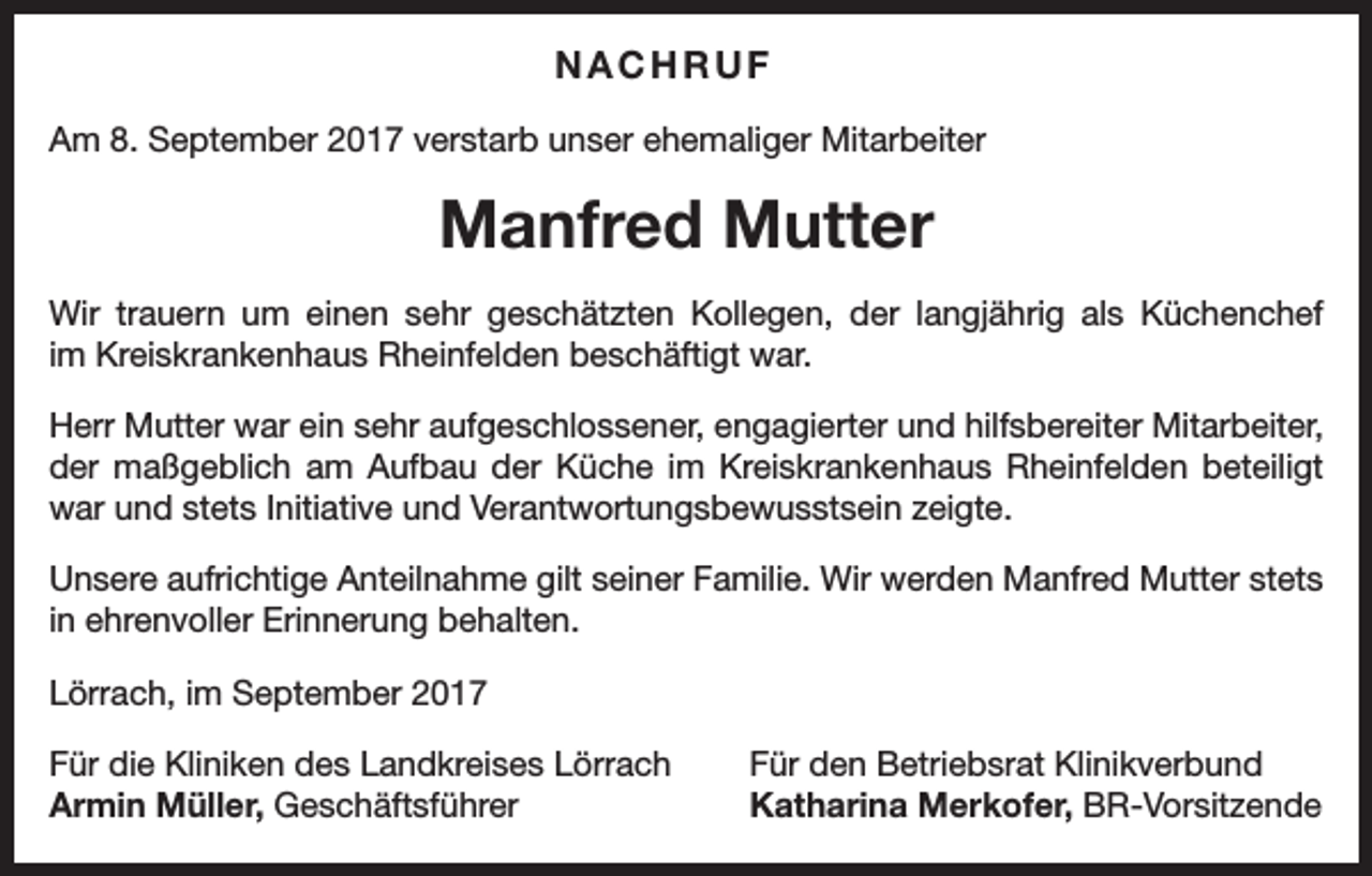 <p>NACHRUF<br />Am 8. September 2017 verstarb unser ehemaliger Mitarbeiter</p><p>Manfred Mutter<br />Wir trauern um einen sehr geschätzten Kollegen, der langjährig als Küchenchef<br />im Kreiskrankenhaus Rheinfelden beschäftigt war.<br />Herr Mutter war ein sehr aufgeschlossener, engagierter und hilfsbereiter Mitarbeiter,<br />der maßgeblich am Aufbau der Küche im Kreiskrankenhaus Rheinfelden beteiligt<br />war und stets Initiative und Verantwortungsbewusstsein zeigte.<br />Unsere aufrichtige Anteilnahme gilt seiner Familie. Wir werden Manfred Mutter stets<br />in ehrenvoller Erinnerung behalten.<br />Lörrach, im September 2017<br />Für die Kliniken des Landkreises Lörrach<br />Armin Müller, Geschäftsführer</p><p>Für den Betriebsrat Klinikverbund<br />Katharina Merkofer, BR-Vorsitzende</p>