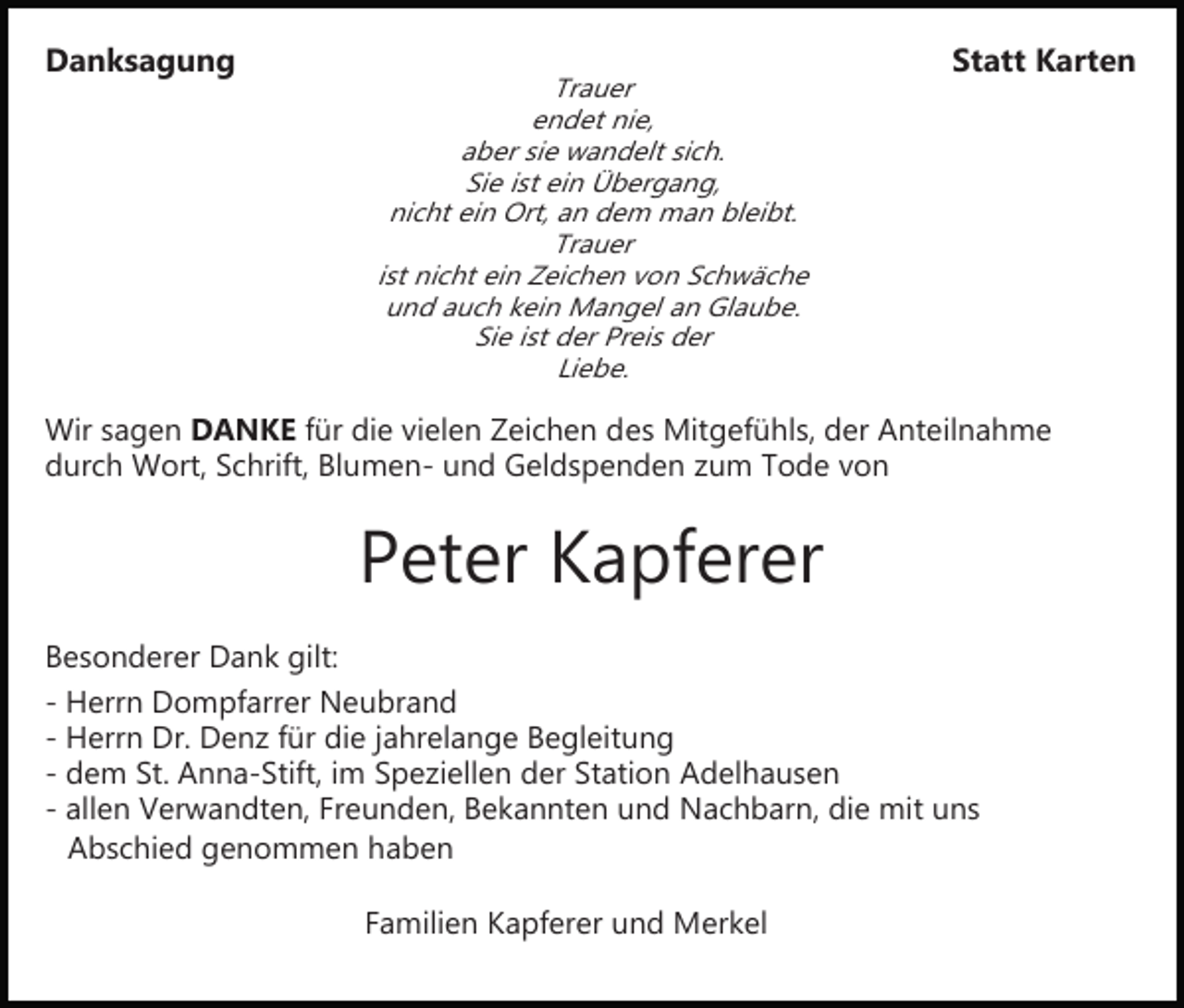 <p>Danksagung</p><p>Trauer<br />endet nie,<br />aber sie wandelt sich.<br />Sie ist ein Übergang,<br />nicht ein Ort, an dem man bleibt.<br />Trauer<br />ist nicht ein Zeichen von Schwäche<br />und auch kein Mangel an Glaube.<br />Sie ist der Preis der<br />Liebe.</p><p>Statt Karten</p><p>Wir sagen DANKE für die vielen Zeichen des Mitgefühls, der Anteilnahme<br />durch Wort, Schrift, Blumen­ und Geldspenden zum Tode von</p><p>Peter Kapferer<br />Besonderer Dank gilt:<br />­ Herrn Dompfarrer Neubrand<br />­ Herrn Dr. Denz für die jahrelange Begleitung<br />­ dem St. Anna­Stift, im Speziellen der Station Adelhausen<br />­ allen Verwandten, Freunden, Bekannten und Nachbarn, die mit uns<br />Abschied genommen haben<br />Familien Kapferer und Merkel</p>