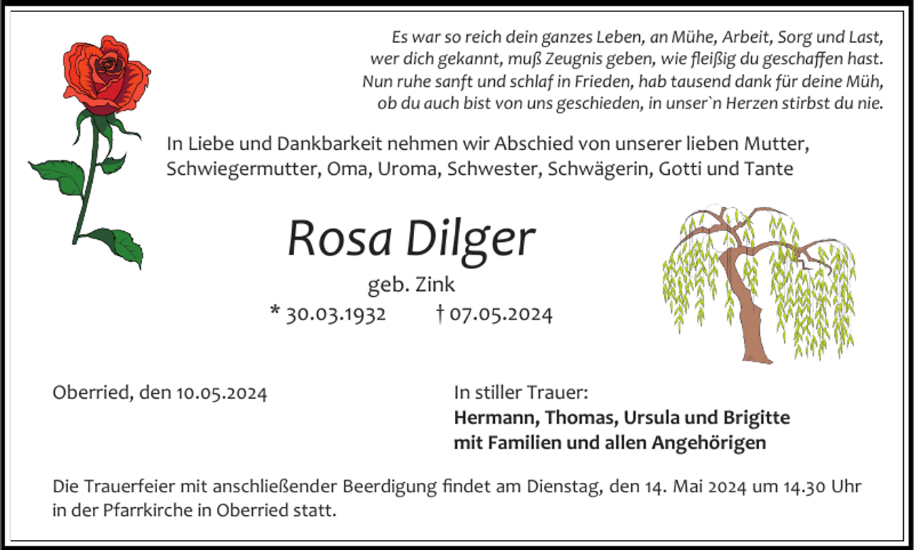 <p>Es war so reich dein ganzes Leben, an Mühe, Arbeit, Sorg und Last,<br />wer dich gekannt, muß Zeugnis geben, wie fleißig du geschaffen hast.<br />Nun ruhe sanft und schlaf in Frieden, hab tausend dank für deine Müh,<br />ob du auch bist von uns geschieden, in unser`n Herzen stirbst du nie.</p><p>In Liebe und Dankbarkeit nehmen wir Abschied von unserer lieben Mutter,<br />Schwiegermutter, Oma, Uroma, Schwester, Schwägerin, Gotti und Tante</p><p>Rosa Dilger<br />geb. Zink<br />* 30.03.1932<br />† 07.05.2024</p><p>Oberried, den 10.05.2024</p><p>In stiller Trauer:<br />Hermann, Thomas, Ursula und Brigitte<br />mit Familien und allen Angehörigen</p><p>Die Trauerfeier mit anschließender Beerdigung findet am Dienstag, den 14. Mai 2024 um 14.30 Uhr<br />in der Pfarrkirche in Oberried statt.</p>