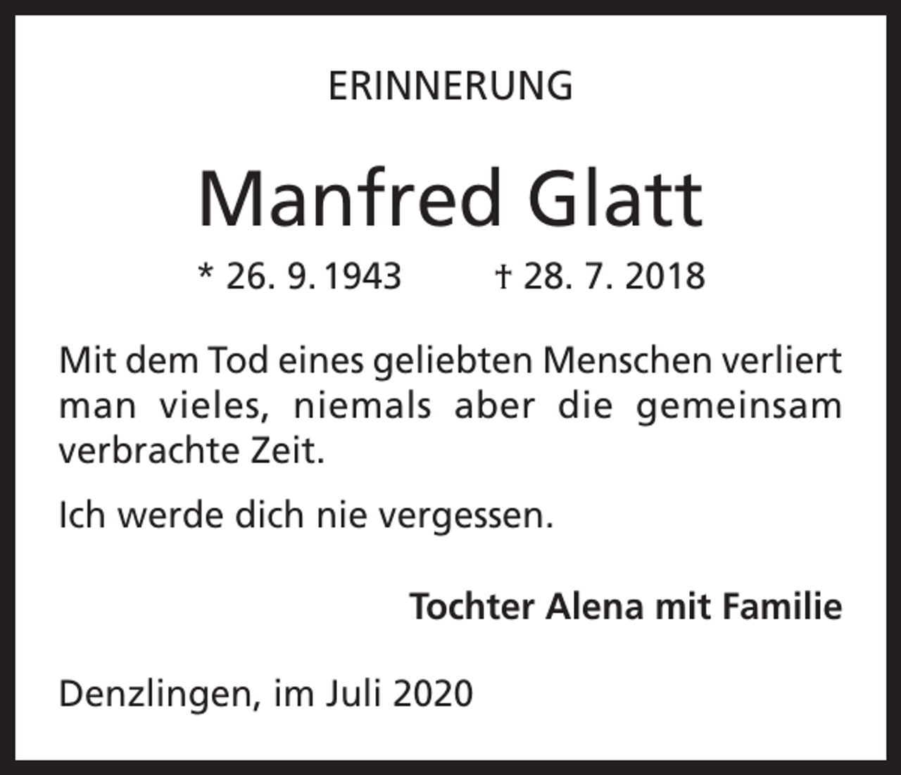 <p>ERINNERUNG</p><p>Manfred Glatt<br />* 26. 9. 1943</p><p>† 28. 7. 2018</p><p>Mit dem Tod eines geliebten Menschen verliert<br />man vieles, niemals aber die gemeinsam<br />verbrachte Zeit.<br />Ich werde dich nie vergessen.<br />Tochter Alena mit Familie<br />Denzlingen, im Juli 2020</p>