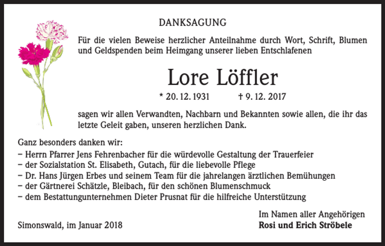 <p>DANKSAGUNG<br />Für die vielen Beweise herzlicher Anteilnahme durch Wort, Schrift, ­Blumen<br />und Geldspenden beim Heimgang unserer lieben Entschlafenen</p><p>Lore Löffler<br />* 20. 12. 1931 † 9. 12. 2017<br />sagen wir allen Verwandten, Nachbarn und Bekannten sowie allen, die ihr das<br />letzte Geleit gaben, unseren herzlichen Dank.<br />Ganz besonders danken wir:<br />– Herrn Pfarrer Jens Fehrenbacher für die würdevolle Gestaltung der Trauerfeier<br />– der Sozialstation St. Elisabeth, Gutach, für die liebevolle Pflege<br />– Dr. Hans Jürgen Erbes und seinem Team für die jahrelangen ärztlichen Bemühungen<br />– der Gärtnerei Schätzle, Bleibach, für den schönen Blumenschmuck<br />– dem Bestattungunternehmen Dieter Prusnat für die hilfreiche Unterstützung</p><p>Simonswald, im Januar 2018</p><p>Im Namen aller Angehörigen<br />Rosi und Erich Ströbele</p>